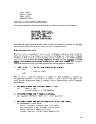 14
• foster mother
• adoptive mother
• donor mother
• biological mother
Teaching and Learning Through Metaphors
We can summarize all metaphorical models into a small number of Basic Models:
/GENERAL IS SPECIFIC/
/ABSTRACT IS CONCRETE/
/TIME IS SPACE/
/SOCIAL IS NATURAL/
/MENTAL IS PHYSICAL/
How can we apply these principles, mechanisms and models in teaching a language
and teaching about language? We can do that in a number of ways:
I. On the diachronic level
There is a marked parallelism between current English metaphors and models of
semantic change. Living metaphors and semantic change are related and mutually
reinforcing. This explains the commonality of such metaphors in the Indo-European
languages through time. By using cognitive models we can explain but also
teach the established one-way directions of semantic change. For example,
Indo-European languages consistently follow certain metaphorical transfers:
1. /MENTAL ACTIVITY IS MOTION IN PHYSICAL SPACE/,
e.g. report
< Latin ‘carry back’
refer
This direction of semantic change is paralleled by the existence of synchronic
metaphorical schemes in which physical motion is used as the Source Domain for
more abstract notions like ‘time’ or ‘mental activity’. Shifts in the opposite direction
are unknown.
2. /MENTAL STATES ARE PHYSICAL PERCEPTION/,
e.g. know < ‘see’
remark < observe, < ‘look closely at’
3. /MENTAL STATES ARE PHYSICAL MOTION/,
e.g. suppose ‘understand’ < Latin sub + ponere ‘put under’
4. /MENTAL STATES ARE MANIPULATION OF OBJECTS IN SPACE/,
e.g. comprehend < Latin ‘seize’
grasp2 ‘understand’ < grasp1 ‘ seize in the hand’
get2 ‘understand’ < get1 ‘acquire a physical entity’
decide < Latin de + caedo ‘cut off from’
confuse < Latin con + fundere ‘pour together, mix’
 