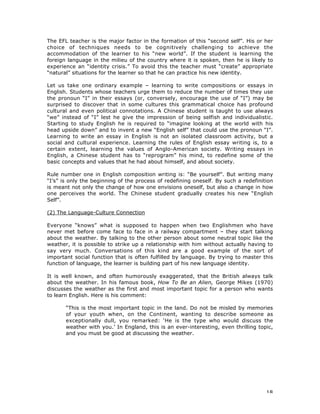 18
The EFL teacher is the major factor in the formation of this “second self”. His or her
choice of techniques needs to be cognitively challenging to achieve the
accommodation of the learner to his “new world”. If the student is learning the
foreign language in the milieu of the country where it is spoken, then he is likely to
experience an “identity crisis.” To avoid this the teacher must “create” appropriate
“natural” situations for the learner so that he can practice his new identity.
Let us take one ordinary example – learning to write compositions or essays in
English. Students whose teachers urge them to reduce the number of times they use
the pronoun “I” in their essays (or, conversely, encourage the use of “I”) may be
surprised to discover that in some cultures this grammatical choice has profound
cultural and even political connotations. A Chinese student is taught to use always
“we” instead of “I” lest he give the impression of being selfish and individualistic.
Starting to study English he is required to “imagine looking at the world with his
head upside down” and to invent a new “English self” that could use the pronoun “I”.
Learning to write an essay in English is not an isolated classroom activity, but a
social and cultural experience. Learning the rules of English essay writing is, to a
certain extent, learning the values of Anglo-American society. Writing essays in
English, a Chinese student has to “reprogram” his mind, to redefine some of the
basic concepts and values that he had about himself, and about society.
Rule number one in English composition writing is: “Be yourself”. But writing many
“I’s” is only the beginning of the process of redefining oneself. By such a redefinition
is meant not only the change of how one envisions oneself, but also a change in how
one perceives the world. The Chinese student gradually creates his new “English
Self”.
(2) The Language-Culture Connection
Everyone “knows” what is supposed to happen when two Englishmen who have
never met before come face to face in a railway compartment – they start talking
about the weather. By talking to the other person about some neutral topic like the
weather, it is possible to strike up a relationship with him without actually having to
say very much. Conversations of this kind are a good example of the sort of
important social function that is often fulfilled by language. By trying to master this
function of language, the learner is building part of his new language identity.
It is well known, and often humorously exaggerated, that the British always talk
about the weather. In his famous book, How To Be an Alien, George Mikes (1970)
discusses the weather as the first and most important topic for a person who wants
to learn English. Here is his comment:
“This is the most important topic in the land. Do not be misled by memories
of your youth when, on the Continent, wanting to describe someone as
exceptionally dull, you remarked: ‘He is the type who would discuss the
weather with you.’ In England, this is an ever-interesting, even thrilling topic,
and you must be good at discussing the weather.
 