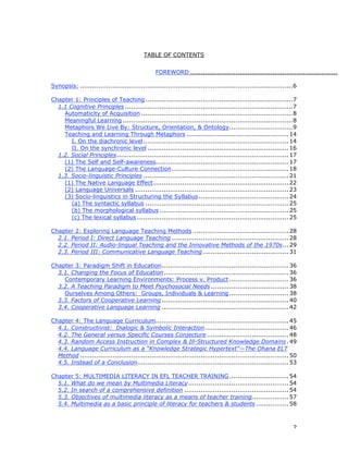 2
TABLE OF CONTENTS
FOREWORD .............................................................................
Synopsis: ........................................................................................................6
Chapter 1: Principles of Teaching ........................................................................7
1.1 Cognitive Principles ..................................................................................7
Automaticity of Acquisition ..........................................................................8
Meaningful Learning ...................................................................................8
Metaphors We Live By: Structure, Orientation, & Ontology...............................9
Teaching and Learning Through Metaphors ..................................................14
I. On the diachronic level.......................................................................14
II. On the synchronic level .....................................................................16
1.2. Social Principles....................................................................................17
(1) The Self and Self-awareness.................................................................17
(2) The Language-Culture Connection.........................................................18
1.3. Socio-linguistic Principles .......................................................................21
(1) The Native Language Effect..................................................................22
(2) Language Universals ...........................................................................23
(3) Socio-linguistics in Structuring the Syllabus............................................24
(a) The syntactic syllabus ......................................................................25
(b) The morphological syllabus ...............................................................25
(c) The lexical syllabus ..........................................................................25
Chapter 2: Exploring Language Teaching Methods ...............................................28
2.1. Period I: Direct Language Teaching .........................................................28
2.2. Period II: Audio-lingual Teaching and the Innovative Methods of the 1970s...29
2.3. Period III: Communicative Language Teaching..........................................31
Chapter 3: Paradigm Shift in Education..............................................................36
3.1. Changing the Focus of Education.............................................................36
Contemporary Learning Environments: Process v. Product .............................36
3.2. A Teaching Paradigm to Meet Psychosocial Needs ......................................38
Ourselves Among Others: Groups, Individuals & Learning .............................38
3.3. Factors of Cooperative Learning ..............................................................40
3.4. Cooperative Language Learning ..............................................................42
Chapter 4: The Language Curriculum.................................................................45
4.1. Constructivist: Dialogic & Symbolic Interaction.........................................46
4.2. The General versus Specific Courses Conjecture........................................48
4.3. Random Access Instruction in Complex & Ill-Structured Knowledge Domains.49
4.4. Language Curriculum as a “Knowledge Strategic Hypertext”—The Ohana ELT
Method ......................................................................................................50
4.5. Instead of a Conclusion..........................................................................53
Chapter 5: MULTIMEDIA LITERACY IN EFL TEACHER TRAINING.............................54
5.1. What do we mean by Multimedia Literacy.................................................54
5.2. In search of a comprehensive definition ...................................................54
5.3. Objectives of multimedia literacy as a means of teacher training..................57
5.4. Multimedia as a basic principle of literacy for teachers & students................58
 