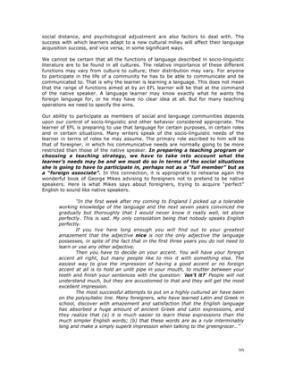 20
social distance, and psychological adjustment are also factors to deal with. The
success with which learners adapt to a new cultural milieu will affect their language
acquisition success, and vice versa, in some significant ways.
We cannot be certain that all the functions of language described in socio-linguistic
literature are to be found in all cultures. The relative importance of these different
functions may vary from culture to culture; their distribution may vary. For anyone
to participate in the life of a community he has to be able to communicate and be
communicated to. That is why the learner is learning a language. This does not mean
that the range of functions aimed at by an EFL learner will be that at the command
of the native speaker. A language learner may know exactly what he wants the
foreign language for, or he may have no clear idea at all. But for many teaching
operations we need to specify the aims.
Our ability to participate as members of social and language communities depends
upon our control of socio-linguistic and other behavior considered appropriate. The
learner of EFL is preparing to use that language for certain purposes, in certain roles
and in certain situations. Many writers speak of the socio-linguistic needs of the
learner in terms of roles he may assume. The primary role ascribed to him will be
that of foreigner, in which his communicative needs are normally going to be more
restricted than those of the native speaker. In preparing a teaching program or
choosing a teaching strategy, we have to take into account what the
learner’s needs may be and we must do so in terms of the social situations
she is going to have to participate in, perhaps not as a “full member” but as
a “foreign associate”. In this connection, it is appropriate to rehearse again the
wonderful book of George Mikes advising to foreigners not to pretend to be native
speakers. Here is what Mikes says about foreigners, trying to acquire “perfect”
English to sound like native speakers.
“In the first week after my coming to England I picked up a tolerable
working knowledge of the language and the next seven years convinced me
gradually but thoroughly that I would never know it really well, let alone
perfectly. This is sad. My only consolation being that nobody speaks English
perfectly.
If you live here long enough you will find out to your greatest
amazement that the adjective nice is not the only adjective the language
possesses, in spite of the fact that in the first three years you do not need to
learn or use any other adjective.
Then you have to decide on your accent. You will have your foreign
accent all right, but many people like to mix it with something else. The
easiest way to give the impression of having a good accent or no foreign
accent at all is to hold an unlit pipe in your mouth, to mutter between your
teeth and finish your sentences with the question: ‘isn’t it?’ People will not
understand much, but they are accustomed to that and they will get the most
excellent impression.
The most successful attempts to put on a highly cultured air have been
on the polysyllabic line. Many foreigners, who have learned Latin and Greek in
school, discover with amazement and satisfaction that the English language
has absorbed a huge amount of ancient Greek and Latin expressions, and
they realize that (a) it is much easier to learn these expressions than the
much simpler English words; (b) that these words are as a rule interminably
long and make a simply superb impression when talking to the greengrocer…”
 