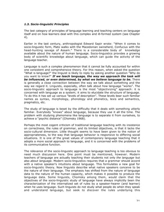 21
1.3. Socio-linguistic Principles
The last category of principles of language learning and teaching centers on language
itself and on how learners deal with this complex and ill-formed system (see Chapter
4).
Earlier in the last century, anthropologist Edward Sapir wrote: “When it comes to
socio-linguistic form, Plato walks with the Macedonian swineherd, Confucius with the
head-hunting savage of Assam.” There is a considerable body of knowledge
available about the nature of human language. Socio-linguistics provides a growing
body of scientific knowledge about language, which can guide the activity of the
language teacher.
Language is such a complex phenomenon that it cannot be fully accounted for within
one consistent and comprehensive theory. For this reason, when asked the question
"What is language?" the linguist is likely to reply by asking another question "Why do
you want to know?" If we teach language, the way we approach the task will
be influenced, or even determined, by what we believe language to be. There
is generally a close connection between the way we talk about something and the
way we regard it. Linguists, especially, often talk about how language “works”. The
socio-linguistic approach to language is the most “objectivizing” approach: it is
concerned with language as a system; it aims to elucidate the structure of language.
To do this it has set up various “levels of description”. These levels bear such familiar
names as syntax, morphology, phonology and phonetics, lexis and semantics,
pragmatics, etc.
The study of language is beset by the difficulty that it deals with something utterly
familiar. Everybody “knows” about language, because they use it all the time. The
problem with studying phenomena like language is to separate it from ourselves, to
achieve a “psychic distance” (Chomsky 1968).
Perhaps the most cogent criticism of traditional language teaching with its insistence
on correctness, the rules of grammar, and its limited objectives, is that it lacks the
socio-cultural dimension. Little thought seems to have been given to the notion of
appropriateness, to the way that language behavior is responsive to differing social
situations. It is one of the great values of contemporary language teaching that it
adopts a more social approach to language, and it is concerned with the problems of
its communicative function.
The relevance of the socio-linguistic approach to language teaching is too obvious to
need much discussion here. One point must be mentioned, however. Modern
teachers of language are actually teaching their students not only the language but
also about language. Modern socio-linguistics requires that a grammar should accord
with a native speaker’s intuitions about language. This formulates a new goal for
socio-linguistic theory. Now linguists describe what native speakers conceive to be
the nature of their language. The emphasis has shifted from the nature of language
data to the nature of the human capacity, which makes it possible to produce the
language data. Some linguists, Chomsky among them, would claim that the
objectives of the socio-linguistic study of language have always implicitly been the
characterization of the internalized set of rules by a speaker-hearer (and learner)
when he uses language. Such linguists do not study what people do when they speak
and understand language, but seek to discover the rules underlying this
 
