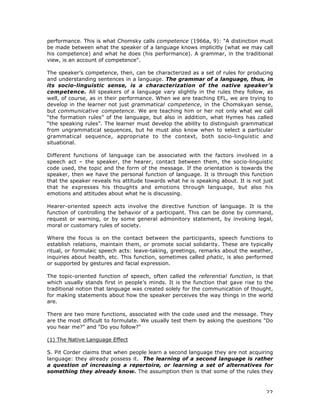 22
performance. This is what Chomsky calls competence (1966a, 9): "A distinction must
be made between what the speaker of a language knows implicitly (what we may call
his competence) and what he does (his performance). A grammar, in the traditional
view, is an account of competence".
The speaker’s competence, then, can be characterized as a set of rules for producing
and understanding sentences in a language. The grammar of a language, thus, in
its socio-linguistic sense, is a characterization of the native speaker’s
competence. All speakers of a language vary slightly in the rules they follow, as
well, of course, as in their performance. When we are teaching EFL, we are trying to
develop in the learner not just grammatical competence, in the Chomskyan sense,
but communicative competence. We are teaching him or her not only what we call
“the formation rules” of the language, but also in addition, what Hymes has called
“the speaking rules”. The learner must develop the ability to distinguish grammatical
from ungrammatical sequences, but he must also know when to select a particular
grammatical sequence, appropriate to the context, both socio-linguistic and
situational.
Different functions of language can be associated with the factors involved in a
speech act – the speaker, the hearer, contact between them, the socio-linguistic
code used, the topic and the form of the message. If the orientation is towards the
speaker, then we have the personal function of language. It is through this function
that the speaker reveals his attitude towards what he is speaking about. It is not just
that he expresses his thoughts and emotions through language, but also his
emotions and attitudes about what he is discussing.
Hearer-oriented speech acts involve the directive function of language. It is the
function of controlling the behavior of a participant. This can be done by command,
request or warning, or by some general admonitory statement, by invoking legal,
moral or customary rules of society.
Where the focus is on the contact between the participants, speech functions to
establish relations, maintain them, or promote social solidarity. These are typically
ritual, or formulaic speech acts: leave-taking, greetings, remarks about the weather,
inquiries about health, etc. This function, sometimes called phatic, is also performed
or supported by gestures and facial expression.
The topic-oriented function of speech, often called the referential function, is that
which usually stands first in people’s minds. It is the function that gave rise to the
traditional notion that language was created solely for the communication of thought,
for making statements about how the speaker perceives the way things in the world
are.
There are two more functions, associated with the code used and the message. They
are the most difficult to formulate. We usually test them by asking the questions "Do
you hear me?" and "Do you follow?"
(1) The Native Language Effect
S. Pit Corder claims that when people learn a second language they are not acquiring
language: they already possess it. The learning of a second language is rather
a question of increasing a repertoire, or learning a set of alternatives for
something they already know. The assumption then is that some of the rules they
 