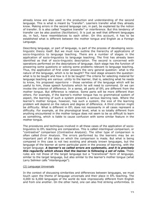 23
already know are also used in the production and understanding of the second
language. This is what is meant by “transfer”. Learners transfer what they already
know. Making errors in the second language can, in part, be explained by the notion
of transfer. It is also called “negative transfer” or interference. But this tendency of
transfer can be also positive (facilitation). It is just as well that different languages
do, in fact, have resemblances to each other. On this account, it has to be
established what is different between the mother tongue and English as a Foreign
Language.
Describing language, or part of language, is part of the process of developing socio-
linguistic theory itself. But we must now outline the hierarchy of applications of
socio-linguistics to language teaching. There are a number of stages in the
application of socio-linguistics to language teaching. The first has already been
identified as that of socio-linguistic description. The second is concerned with
operations performed on the descriptions of language. Each stage has the function of
answering some questions or solving some problems relevant to language teaching.
Thus, the application of first order answers the very general question: what is the
nature of the language, which is to be taught? The next stage answers the question:
what is to be taught and how is it to be taught? The criteria for selecting material for
language teaching are various: utility to the learner, that is, selecting what he needs
to know, his proposed repertoire – those varieties of the language which will be
useful to him, those speech functions which he will need to command. Or we can
invoke the criterion of difference. In a sense, all parts of EFL are different from the
mother tongue. But difference is relative. Some parts will be more different than
others. For example, if the learner’s mother tongue has no grammatical system of
aspect, the learning of such a system presents a serious learning task. Where the
learner’s mother tongue, however, has such a system, the size of the learning
problem will depend on the nature and degree of difference. A third criterion might
be difficulty. What is different in EFL does not necessarily in all cases represent a
difficulty. For example, at the phonological level, what is so totally different from
anything encountered in the mother tongue does not seem to be so difficult to learn
as something, which is liable to cause confusion with some similar feature in the
mother tongue.
The procedures and techniques involved in all these cases of the application of socio-
linguistics to EFL teaching are comparative. This is called interlingual comparison, or
“contrastive” comparison (Contrastive Analysis). The other type of comparison is
often called Error Analysis. The errors performed by the learners may be an
important part of the data on which the comparison is made. But what is being
compared in this case is not two existing and already known languages, but the
language of the learner at some particular point in the process of learning, with the
target language. A learner’s so called errors are systematic, and it is precisely
this regularity which shows that the learner is following a set of rules. These
rules are not those of the target language but a “transitional” form of language,
similar to the target language, but also similar to the learner’s mother tongue (what
Larry Selinker calls “interlanguage”).
(2) Language Universals
In the context of discussing similarities and differences between languages, we must
touch upon the theme of language universals and their place in EFL teaching. The
4,000 to 6,000 languages of the world do look impressively different from English
and from one another. On the other hand, one can also find striking uniformities. In
 