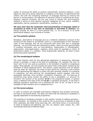 25
matter of acquiring the ability to produce automatically ‘sentence patterns’, it was
logical (or was it?) to group materials in a syllabus on the basis of superficial formal
criteria. But with the increasing emphasis on language learning as training the
learner in communication, the relevance of semantic criteria in organizing the socio-
linguistic material increases. We are now trying to classify the socio-linguistic
material in terms of more abstract semantic categories as time, deixis, modality,
aspectuality, futurity, possession, quantification, causation, etc.
We have seen that the systematic interconnectedness of language makes it
unrealistic to think of any item as teachable or learnable in isolation. We
should consider an item in a more general way, i.e. as a process, or as some
grammatical category, such as tense or number.
(a) The syntactic syllabus
Nowadays, descriptions of language give us a relatively satisfactory account of the
structure of the system to be learned, which is a characterization of the ‘formation
rules’ of the language. But we are concerned with more than this in language
teaching – we are concerned with performance ability. There are some general types
of syntactic processes, such as nominalization, relativization or thematization,
passivization, interrogativization, negation, which could be regarded as ‘items’ of
performance ability in a syllabus. Socio-linguistically speaking, all these involve
performing certain operations.
(b) The morphological syllabus
The most frequent claim for the appropriate application of sequencing, otherwise
denied in principle, is made at the level of morphology. For example, the verb "to
have" and "to be" are used as auxiliaries in the formation of perfect or progressive
aspect. Most logically, we must present and teach these verbs before introducing the
formation of these aspectual forms. This seems a good argument until we specify
what we mean by '‘teaching'’ the verbs to have and to be. Learning a verb involves
not only discovering the relations in enters into with nominals, whether it is transitive
or copulative, but also learning the morphological system together with their
associated meanings: time, duration, completion, frequency, etc. The learning of
something must surely involve the ability to use it acceptably, i.e. discover its
functions. The function of the auxiliary to be in the progressive aspect, or passive
voice, is different from that of the verb to be in copulative structures. To say that in
teaching copulative sentences one is teaching the verb "to be" so that it can be
available for later auxiliary use is a categorical error.
(c) The lexical syllabus
In order to present and exemplify grammatical categories and syntactic structures,
we have to use lexical words. This does not mean that the teaching of vocabulary is
logically dependent on the teaching of grammar.
The teaching of vocabulary provides us with another concept of syllabus grouping –
lexico-semantic. An example of this could be the co-occurrence of adverbs of past
time, yesterday, last week, three years ago, etc., with tense verbs; or co-occurrence
of verbs of speaking and believing, say, tell, cry, believe, hope, expect, etc., with
nominalized sentences of different types.
 