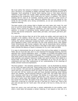 26
We must outline ‘the network of relations’ which binds the vocabulary of a language
into a structure. It is possible to isolate ‘sub-fields’ within the lexical structure of a
language. Such groupings of lexical items bearing more or less close semantic
relations to each other are usually called ‘semantic fields’. Semantic fields provide
groupings of the vocabulary, which could serve as ‘items in a syllabus’. The field of
cooking will be used as an example. Cooking words provide a good source of
examples because there are clear reference relations that one can appeal to; the
words do not normally carry strong connotations, so we can concentrate on the
cognitive meaning.
The basic words in the culinary field in English are cook, bake, boil, roast, fry, and
broil (or grill for British English). The set also includes steam, simmer, stew, poach,
braise, sauté, French-fry, deep-fry, barbecue, grill and charcoal. There are, in
addition, a number of peripheral words: parboil, plank, shirr, scallop, flambere,
rissoler and several compounds: steam-bake, pot-roast, oven-poach, pan-broil, pan-
fry, oven-fry.
It is more than obvious that not all of the words are widely used and need to be
included in the syllabus. Some are even unknown to ordinary native speakers of
English. Cook can be used in two ways – once as the superordinate term of the field,
naming the activity expressed (‘preparing food’), and second, as a more specific
word opposed to bake. Cook and bake are the most general terms, they appear
freely intransitively with human subjects. Boil and its subordinate terms (simmer,
poach, stew, braise) differ from the others in the field in that water or liquid must be
used, whereas the absence of liquid is necessary for fry, broil, roast and bake.
It is easy to demonstrate the set of words of this kind as they pattern in semantic
fields. But we must also add, and it is very important for language teaching, that this
approach has a strong explanatory value – it enables us to predict and explain some
semantic and cognitive processes in language. First, it enables us to explain how is it
that words come to have new meanings in certain contexts. Secondly, we can predict
what semantic and syntactic features a totally new word will have when added to a
lexical field. And thirdly, we can offer an explanation as to how we are able to
understand and even offer explanations of our understanding of the meanings of
totally unknown words and expressions.
The first question – the semantic extension of words – can be illustrated by looking
at the items hot-warm-cool-cold. These exhibit more or less the same relationships
to one another: Hot and cold are gradable antonyms at end points of a scale, and
warm and cool are antonyms which are closer to some center point that separates
hot and cold. All four words are used and have standard meanings when talking
about the weather, psycho-physical features (I feel cold; This water feels cold to
me), emotions (John has a hot temper; My brother is a cold person; Our former
warm friendship has cooled), guessing games like ‘I spy’, colors (You should paint
this room a warm color, like orange), etc. Other fields of discourse use only one or
two words from the field: We speak of hot news items but not of a *cold or a *cool
news item, a cold war or a hot war, but not a *cool war or a *warm war. There is hot
jazz and cool jazz but not *warm jazz. One can get a hot tip on a horse, but not a
*cool tip.
Since hot, warm, cool, and cold bear a certain relationship to one another, even
when a word does not possess a certain meaning, it can acquire a new one in a
 