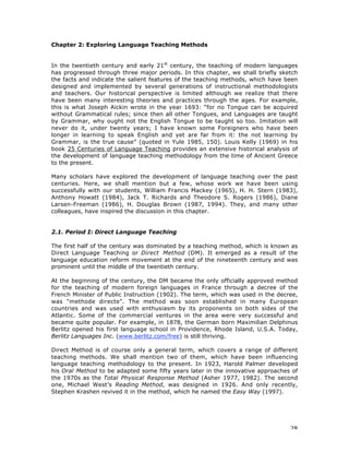 28
Chapter 2: Exploring Language Teaching Methods
In the twentieth century and early 21st
century, the teaching of modern languages
has progressed through three major periods. In this chapter, we shall briefly sketch
the facts and indicate the salient features of the teaching methods, which have been
designed and implemented by several generations of instructional methodologists
and teachers. Our historical perspective is limited although we realize that there
have been many interesting theories and practices through the ages. For example,
this is what Joseph Aickin wrote in the year 1693: “for no Tongue can be acquired
without Grammatical rules; since then all other Tongues, and Languages are taught
by Grammar, why ought not the English Tongue to be taught so too. Imitation will
never do it, under twenty years; I have known some Foreigners who have been
longer in learning to speak English and yet are far from it: the not learning by
Grammar, is the true cause” (quoted in Yule 1985, 150). Louis Kelly (1969) in his
book 25 Centuries of Language Teaching provides an extensive historical analysis of
the development of language teaching methodology from the time of Ancient Greece
to the present.
Many scholars have explored the development of language teaching over the past
centuries. Here, we shall mention but a few, whose work we have been using
successfully with our students, William Francis Mackey (1965), H. H. Stern (1983),
Anthony Howatt (1984), Jack T. Richards and Theodore S. Rogers (1986), Diane
Larsen-Freeman (1986), H. Douglas Brown (1987, 1994). They, and many other
colleagues, have inspired the discussion in this chapter.
2.1. Period I: Direct Language Teaching
The first half of the century was dominated by a teaching method, which is known as
Direct Language Teaching or Direct Method (DM). It emerged as a result of the
language education reform movement at the end of the nineteenth century and was
prominent until the middle of the twentieth century.
At the beginning of the century, the DM became the only officially approved method
for the teaching of modern foreign languages in France through a decree of the
French Minister of Public Instruction (1902). The term, which was used in the decree,
was "methode directe". The method was soon established in many European
countries and was used with enthusiasm by its proponents on both sides of the
Atlantic. Some of the commercial ventures in the area were very successful and
became quite popular. For example, in 1878, the German born Maximilian Delphinus
Berlitz opened his first language school in Providence, Rhode Island, U.S.A. Today,
Berlitz Languages Inc. (www.berlitz.com/free) is still thriving.
Direct Method is of course only a general term, which covers a range of different
teaching methods. We shall mention two of them, which have been influencing
language teaching methodology to the present. In 1923, Harold Palmer developed
his Oral Method to be adapted some fifty years later in the innovative approaches of
the 1970s as the Total Physical Response Method (Asher 1977, 1982). The second
one, Michael West’s Reading Method, was designed in 1926. And only recently,
Stephen Krashen revived it in the method, which he named the Easy Way (1997).
 