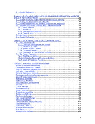 3
5.5. Chapter References:..............................................................................60
Chapter 6: OHANA LEARNING SOLUTIONS--DEVELOPING BEGINNER EFL LANGUAGE
SKILLS THROUGH MULTIMEDIA ........................................................................61
6.1. Role of visual and verbal information in language learning ..........................61
6.2. Helping EFL beginners learn with video ....................................................62
6.3. Some considerations for selecting videos for EFL beginners.........................62
6.4. Some techniques for teaching with Ohana multimedia................................63
6.4.1. Silent viewing.................................................................................63
6.4.2. Sound only ....................................................................................63
6.4.3. Jigsaw viewing/listening...................................................................63
6.4.4. Freeze frame..................................................................................64
6.5. Summary ............................................................................................64
6.6. Chapter References...............................................................................64
Chapter 7: AN INTRODUCTION TO OHANA PHONICS FOR K-3 ...............................65
7.1. Why Phonics Matter..............................................................................65
7.1.1. Language Development in Children ...................................................65
7.1.2. Definition of Terms .........................................................................66
7.1.3. Speech Sounds: Vowels...................................................................67
7.1.4. Consonant Sounds ..........................................................................68
7.1.5. Voiced and Unvoiced Speech Sounds .................................................70
7.2. The Phonics System ..............................................................................71
7.2.1. Reading and Writing........................................................................72
7.2.2. A Guide for Teaching Phonics to Children............................................74
7.2.3. Steps for Teaching Phonics...............................................................74
Chapter 8: Classroom management overview ....................................................83
What is classroom management?...................................................................84
Classroom management models ....................................................................84
Goals of classroom management ...................................................................86
Instructor responsibilities .............................................................................87
Keeping discussions on track.........................................................................88
Time spent on learning (course) outcomes......................................................88
Student versus class issues ..........................................................................88
Addressing problems ...................................................................................88
Professional standards .................................................................................89
Positive learning environment .......................................................................90
Planning.....................................................................................................91
Course planning ..........................................................................................91
Session planning .........................................................................................92
Lesson outlines ...........................................................................................93
Student accountability .................................................................................94
Classroom challenges...................................................................................96
Academic challenges....................................................................................97
Non-academic challenges .............................................................................98
Physical challenges......................................................................................99
Common factors affecting learning............................................................... 101
Instructional style ..................................................................................... 101
Personality conflicts ................................................................................... 102
Student understanding............................................................................... 102
Attendance............................................................................................... 102
Classroom control tips................................................................................ 103
 