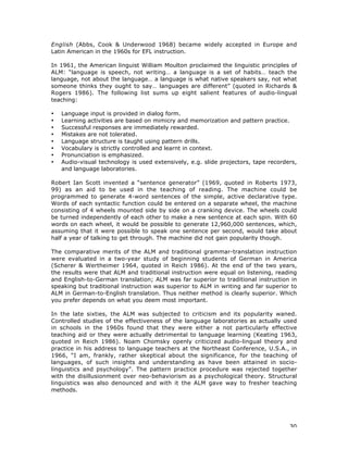 30
English (Abbs, Cook & Underwood 1968) became widely accepted in Europe and
Latin American in the 1960s for EFL instruction.
In 1961, the American linguist William Moulton proclaimed the linguistic principles of
ALM: “language is speech, not writing… a language is a set of habits… teach the
language, not about the language… a language is what native speakers say, not what
someone thinks they ought to say… languages are different” (quoted in Richards &
Rogers 1986). The following list sums up eight salient features of audio-lingual
teaching:
• Language input is provided in dialog form.
• Learning activities are based on mimicry and memorization and pattern practice.
• Successful responses are immediately rewarded.
• Mistakes are not tolerated.
• Language structure is taught using pattern drills.
• Vocabulary is strictly controlled and learnt in context.
• Pronunciation is emphasized.
• Audio-visual technology is used extensively, e.g. slide projectors, tape recorders,
and language laboratories.
Robert Ian Scott invented a “sentence generator” (1969, quoted in Roberts 1973,
99) as an aid to be used in the teaching of reading. The machine could be
programmed to generate 4-word sentences of the simple, active declarative type.
Words of each syntactic function could be entered on a separate wheel, the machine
consisting of 4 wheels mounted side by side on a cranking device. The wheels could
be turned independently of each other to make a new sentence at each spin. With 60
words on each wheel, it would be possible to generate 12,960,000 sentences, which,
assuming that it were possible to speak one sentence per second, would take about
half a year of talking to get through. The machine did not gain popularity though.
The comparative merits of the ALM and traditional grammar-translation instruction
were evaluated in a two-year study of beginning students of German in America
(Scherer & Wertheimer 1964, quoted in Reich 1986). At the end of the two years,
the results were that ALM and traditional instruction were equal on listening, reading
and English-to-German translation; ALM was far superior to traditional instruction in
speaking but traditional instruction was superior to ALM in writing and far superior to
ALM in German-to-English translation. Thus neither method is clearly superior. Which
you prefer depends on what you deem most important.
In the late sixties, the ALM was subjected to criticism and its popularity waned.
Controlled studies of the effectiveness of the language laboratories as actually used
in schools in the 1960s found that they were either a not particularly effective
teaching aid or they were actually detrimental to language learning (Keating 1963,
quoted in Reich 1986). Noam Chomsky openly criticized audio-lingual theory and
practice in his address to language teachers at the Northeast Conference, U.S.A., in
1966, “I am, frankly, rather skeptical about the significance, for the teaching of
languages, of such insights and understanding as have been attained in socio-
linguistics and psychology”. The pattern practice procedure was rejected together
with the disillusionment over neo-behaviorism as a psychological theory. Structural
linguistics was also denounced and with it the ALM gave way to fresher teaching
methods.
 