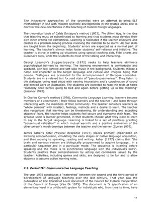 31
The innovative approaches of the seventies were an attempt to bring ELT
methodology in line with modern scientific developments in the related areas and to
discover the new orientations in the teaching of modern foreign languages.
The theoretical basis of Caleb Gattegno’s method (1972), The Silent Way, is the idea
that teaching must be subordinated to learning and thus students must develop their
own inner criteria for correctness. Learning is facilitated if the learner discovers and
creates in a problem-solving process involving the material to be learnt. All four skills
are taught from the beginning. Students’ errors are expected as a normal part of
learning. The teacher’s silence helps foster students’ self-reliance and initiative. The
teacher is active in setting up situations using special teaching aids, Fidel charts and
Cuisenaire rods, while the students do most of the talking and interacting.
Georgi Lozanov’s Suggestopedia (1972) seeks to help learners eliminate
psychological barriers to learning. The learning environment is comfortable and
subdued, with low lighting and soft slow music in the background. Students choose a
name and character in the target language and culture and imagine being that
person. Dialogues are presented to the accompaniment of Baroque concertos.
Students are in a relaxed but focused state of “pseudo-passiveness”. They listen to
the dialogues being read aloud with varying intonations and a coordination of sound
and printed word or illustration. The students are expected to read the texts at home
“cursorily once before going to bed and again before getting up in the morning”
(Lozanov 1972).
In Charles Curran’s method (1976), Community Language Learning, learners become
members of a community - their fellow learners and the teacher - and learn through
interacting with the members of that community. The teacher considers learners as
“whole persons” with intellect, feelings, instincts and a desire to learn. The teacher
also recognizes that learning can be threatening. By understanding and accepting
students’ fears, the teacher helps students feel secure and overcome their fears. The
syllabus used is learner-generated, in that students choose what they want to learn
to say in the target language. Learning is linked to a set of practices granting
“consensual validation” in which mutual warmth and a positive evaluation of the
other person’s worth develops between the teacher and the learner (Curran 1976).
James Asher’s Total Physical Response (1977) places primary importance on
listening comprehension, emulating the early stages of native language acquisition,
and then moving to speaking, reading and writing. Asher (1977) claims that “the
brain and nervous system are biologically programmed to acquire language… in a
particular sequence and in a particular mode. The sequence is listening before
speaking and the mode is to synchronize language with the individual’s body”.
Students practice their comprehension by acting out commands issued by the
teacher. Activities, including games and skits, are designed to be fun and to allow
students to assume active learning roles.
2.3. Period III: Communicative Language Teaching
The year 1975 constitutes a “watershed” between the second and the third period of
development of language teaching over the last century. That year saw the
publication of The Threshold Level document of the Council for Cultural Cooperation
of the Council of Europe (Van Ek 1975). The document is "a specification of an
elementary level in a unit/credit system for individuals who, from time to time, have
 
