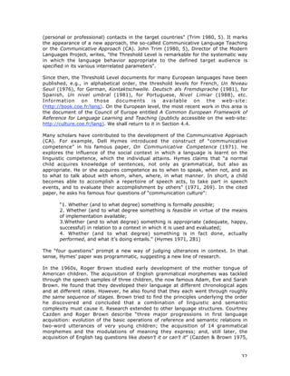 32
(personal or professional) contacts in the target countries" (Trim 1980, 5). It marks
the appearance of a new approach, the so-called Communicative Language Teaching
or the Communicative Approach (CA). John Trim (1980, 5), Director of the Modern
Languages Project, writes, "the Threshold Level is remarkable for the systematic way
in which the language behavior appropriate to the defined target audience is
specified in its various interrelated parameters".
Since then, the Threshold Level documents for many European languages have been
published, e.g., in alphabetical order, the threshold levels for French, Un Niveau
Seuil (1976), for German, Kontaktschwelle. Deutsch als Fremdsprache (1981), for
Spanish, Un nivel umbral (1981), for Portuguese, Nivel Limiar (1988), etc.
Information on those documents is available on the web-site:
(http://book.coe.fr/lang). On the European level, the most recent work in this area is
the document of the Council of Europe entitled A Common European Framework of
Reference for Language Learning and Teaching (publicly accessible on the web-site:
http://culture.coe.fr/lang). We shall return to it in Section 4.4.
Many scholars have contributed to the development of the Communicative Approach
(CA). For example, Dell Hymes introduced the construct of “communicative
competence” in his famous paper, On Communicative Competence (1971). He
explores the influence of the social context in which a language is learnt on the
linguistic competence, which the individual attains. Hymes claims that “a normal
child acquires knowledge of sentences, not only as grammatical, but also as
appropriate. He or she acquires competence as to when to speak, when not, and as
to what to talk about with whom, when, where, in what manner. In short, a child
becomes able to accomplish a repertoire of speech acts, to take part in speech
events, and to evaluate their accomplishment by others” (1971, 269). In the cited
paper, he asks his famous four questions of “communication culture”:
“1. Whether (and to what degree) something is formally possible;
2. Whether (and to what degree something is feasible in virtue of the means
of implementation available;
3.Whether (and to what degree) something is appropriate (adequate, happy,
successful) in relation to a context in which it is used and evaluated;
4. Whether (and to what degree) something is in fact done, actually
performed, and what it’s doing entails.” (Hymes 1971, 281)
The “four questions” prompt a new way of judging utterances in context. In that
sense, Hymes’ paper was programmatic, suggesting a new line of research.
In the 1960s, Roger Brown studied early development of the mother tongue of
American children. The acquisition of English grammatical morphemes was tackled
through the speech samples of three children, the now famous Adam, Eve and Sarah
Brown. He found that they developed their language at different chronological ages
and at different rates. However, he also found that they each went through roughly
the same sequence of stages. Brown tried to find the principles underlying the order
he discovered and concluded that a combination of linguistic and semantic
complexity must cause it. Research extended to other language structures. Courtney
Cazden and Roger Brown describe “three major progressions in first language
acquisition: evolution of the basic operations of reference and semantic relations in
two-word utterances of very young children; the acquisition of 14 grammatical
morphemes and the modulations of meaning they express; and, still later, the
acquisition of English tag questions like doesn’t it or can’t it” (Cazden & Brown 1975,
 