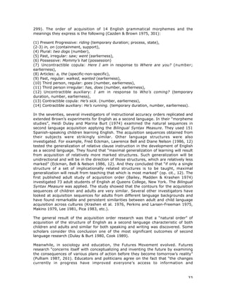 33
299). The order of acquisition of 14 English grammatical morphemes and the
meanings they express is the following (Cazden & Brown 1975, 301):
(1) Present Progressive: riding (temporary duration; process, state),
(2-3) in, on (containment, support),
(4) Plural: two dogs (number),
(5) Past, irregular: saw; went (earlierness),
(6) Possessive: Mommy’s hat (possession)
(7) Uncontractible copula: Here I am in response to Where are you? (number;
earlierness),
(8) Articles: a, the (specific-non-specific),
(9) Past, regular: walked, wanted (earlierness),
(10) Third person, regular: goes (number, earlierness),
(11) Third person irregular: has, does (number, earlierness),
(12) Uncontractible auxiliary: I am in response to Who’s coming? (temporary
duration, number, earlierness),
(13) Contractible copula: He’s sick. (number, earlierness),
(14) Contractible auxiliary: He’s running. (temporary duration, number, earlierness).
In the seventies, several investigators of instructional accuracy orders replicated and
extended Brown’s experiments for English as a second language. In their “morpheme
studies”, Heidi Dulay and Marina Burt (1974) examined the natural sequences in
second language acquisition applying the Bilingual Syntax Measure. They used 151
Spanish-speaking children learning English. The acquisition sequences obtained from
their subjects were strikingly similar. Other language structures were also
investigated. For example, Fred Eckman, Lawrence Bell and Diane Nelson (1986, 12)
tested the generalization of relative clause instruction in the development of English
as a second language. They found that “maximal generalization of learning will result
from acquisition of relatively more marked structures. Such generalization will be
unidirectional and will be in the direction of those structures, which are relatively less
marked” (Eckman, Bell & Nelson 1986, 12). And they concluded that “if only a single
structure of a set of implicationally related structures is to be taught, maximal
generalization will result from teaching that which is most marked” (op. cit., 12). The
first published adult study of acquisition order (Bailey, Madden & Krashen 1974)
investigated 73 adult students of English at Queens College, New York. The Bilingual
Syntax Measure was applied. The study showed that the contours for the acquisition
sequences of children and adults are very similar. Several other investigators have
looked at acquisition sequences for adults from different language backgrounds and
have found remarkable and persistent similarities between adult and child language
acquisition across cultures (Krashen et al. 1976, Perkins and Larsen-Freeman 1975,
Makino 1979, Lee 1981, Pica 1983, etc.).
The general result of the acquisition order research was that a “natural order” of
acquisition of the structure of English as a second language characteristic of both
children and adults and similar for both speaking and writing was discovered. Some
scholars consider this conclusion one of the most significant outcomes of second
language research (Dulay & Burt 1980, Cook 1989).
Meanwhile, in sociology and education, the Futures Movement evolved. Futures
research “concerns itself with conceptualizing and inventing the future by examining
the consequences of various plans of action before they become tomorrow’s reality”
(Pulliam 1987, 261). Educators and politicians agree on the fact that “the changes
currently in progress have improved everyone’s access to information and
 
