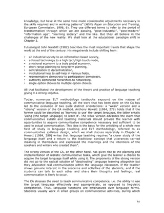 34
knowledge, but have at the same time made considerable adjustments necessary in
the skills required and in working patterns” (White Paper on Education and Training,
European Commission, 1996, 6). They use different terms to refer to the period of
transformation through which we are passing, “post-industrial”, “post-modern”
“information age”, “learning society” and the like. But they all believe in the
challenges of the new reality. We shall look at the educational paradigm shift in
Chapter 3.
Futurologist John Naisbitt (1982) describes the most important trends that shape the
world at the end of the century. His megatrends include shifting from:
• an industrial society to an information based society,
• a forced technology to a high tech/high touch mode,
• a national economy to a truly global economy,
• short range planning to long-term planning,
• centralization to decentralization,
• institutional help to self-help in various fields,
• representative democracy to participatory democracy,
• authority dominated hierarchies to networking,
• single option choices to multiple option choices.
All that facilitated the development of the theory and practice of language teaching
giving it a strong impetus.
Today, numerous ELT methodology textbooks expound on the nature of
communicative language teaching. All the work that has been done on the CA has
led to the evolution of two quite distinct orientations: a “weak” version and a
“strong” version of the CA method. Anthony Howatt (1984, 279) holds that if the
former could be described as ‘learning to use’ the target language, the latter entails
‘using [the target language] to learn it’. The weak version advances the claim that
communicative syllabi and teaching materials should provide the learner with
opportunities to acquire communicative competence necessary and sufficient to be
used in actual communication. This idea is the basis for the unfolding of a whole new
field of study in language teaching and ELT methodology, referred to as
communicative syllabus design, which we shall discuss separately in Chapter 4.
Howatt (1984, 280) writes that language teaching requires “a closer study of the
language itself and a return to the traditional concept that utterances carried
meaning in themselves and expressed the meanings and the intentions of the
speakers and writers who created them”.
The strong version of the CA, on the other hand, has given rise to the planning and
implementation of realistic communicative tasks, which give the learner a chance to
acquire the target language itself while using it. The proponents of the strong version
did not go to the radical solution of “deschooling” language learning altogether but
they advocated real communication within the language classroom. If the teacher
shows genuine interest in the concerns and activities of the students, and if the
students can talk to each other and share their thoughts and feelings, real
communication is likely to occur.
The CA stresses the need to teach communicative competence, i.e. the ability to use
the target language effectively and appropriately, as opposed to linguistic
competence. Thus, language functions are emphasized over language forms.
Students usually work in small groups on communicative activities, during which
 