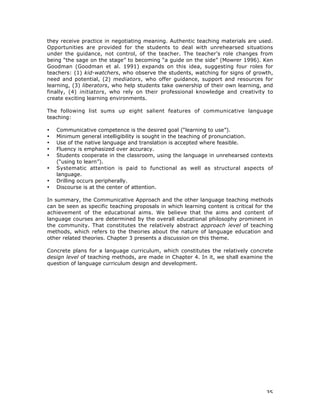 35
they receive practice in negotiating meaning. Authentic teaching materials are used.
Opportunities are provided for the students to deal with unrehearsed situations
under the guidance, not control, of the teacher. The teacher’s role changes from
being “the sage on the stage” to becoming “a guide on the side” (Mowrer 1996). Ken
Goodman (Goodman et al. 1991) expands on this idea, suggesting four roles for
teachers: (1) kid-watchers, who observe the students, watching for signs of growth,
need and potential, (2) mediators, who offer guidance, support and resources for
learning, (3) liberators, who help students take ownership of their own learning, and
finally, (4) initiators, who rely on their professional knowledge and creativity to
create exciting learning environments.
The following list sums up eight salient features of communicative language
teaching:
• Communicative competence is the desired goal (“learning to use”).
• Minimum general intelligibility is sought in the teaching of pronunciation.
• Use of the native language and translation is accepted where feasible.
• Fluency is emphasized over accuracy.
• Students cooperate in the classroom, using the language in unrehearsed contexts
(“using to learn”).
• Systematic attention is paid to functional as well as structural aspects of
language.
• Drilling occurs peripherally.
• Discourse is at the center of attention.
In summary, the Communicative Approach and the other language teaching methods
can be seen as specific teaching proposals in which learning content is critical for the
achievement of the educational aims. We believe that the aims and content of
language courses are determined by the overall educational philosophy prominent in
the community. That constitutes the relatively abstract approach level of teaching
methods, which refers to the theories about the nature of language education and
other related theories. Chapter 3 presents a discussion on this theme.
Concrete plans for a language curriculum, which constitutes the relatively concrete
design level of teaching methods, are made in Chapter 4. In it, we shall examine the
question of language curriculum design and development.
 