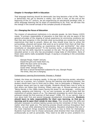 36
Chapter 3: Paradigm Shift in Education
That language teaching should be democratic has long become a fact of life. That it
is democratic has yet to become a reality. Our claim is that, at the end of the
beginning of the 21st
century, we are experiencing an educational paradigm shift, in
which language teaching has its share of transitioning to do. First, we will look into
the change in the overall concept of the complex process of education.
3.1. Changing the Focus of Education
The mission of educational institutions is to educate people. As John Dewey (1933)
noted, “A primary responsibility of educators is that they not only be aware of the
general principles of the shaping of actual experience by environing conditions but
that they also recognize in the concrete what surroundings are conductive to having
experiences that lead to growth. Above all, they should know how to utilize the
surroundings, physical and social, that exist so as to extract from them all that they
have to contribute to building up experiences that are worthwhile”. But what
constitutes an educated person? To the business world, a well-educated person is
one who has the skills required to succeed on the job. The lay public’s view of an
educated person is one who has accumulated a large body of information. None of
these views seems really acceptable though. A saying is circulating in the universities
these days:
Georgie Porgie, Puddin’ and pie,
Kissed the girls and made them cry,
When the boys came out to play,
Georgie Porgie ran away,
Guess what, Georgie Porgie,
We have a sexual harassment subpoena for you, Georgie Porgie.
The times, they are a-changing.
Contemporary Learning Environments: Process v. Product
Indeed, the times are changing rapidly. In the age of the learning society, education
is seen as a process, not a product. During the teaching and learning process, the
student should learn how to think and to listen, how to participate in dialogue, how
to analyze issues and how to read critically. Students should learn how to write so
that others can follow their thinking. Fifteen years ago, A. McLeod pointed out that
“Being literate in the 1980s means having the power to use language – writing and
reading, speaking and listening – for our own purposes, as well as those that the
institutions of society require of us. The classroom processes by which that power is
achieved include the first exercise of that power” (1986, 37). In our opinion, that is
true about both first and second language development circumstances. Students
should learn to take responsibility for their own learning, to find joy in
learning and to open their minds to new ideas. They should learn the skills and
attitudes necessary to achieve lasting success during the remainder of their lives no
matter what their goals are. The learning process should continue throughout their
lifetime, not just while attending formal schooling. Educators emphasize that one of
the most important things students should learn is how to think for themselves.
Students must learn how to choose consciously what direction their lives should take
professionally as well as personally. They need to be able to solve problems in a
 