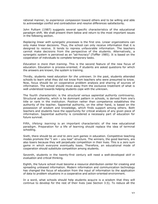 37
rational manner, to experience compassion toward others and to be willing and able
to acknowledge conflict and contradiction and resolve differences satisfactorily.
John Pulliam (1987) suggests several specific characteristics of the educational
paradigm shift. We shall present them below and return to the most important issues
in the following section.
Replacing linear with synergetic processes is the first one. Linear organizations can
only make linear decisions. Thus, the school can only receive information that it is
designed to receive. It tends to repress unfavorable information. The teachers
cannot make decisions from the perspective of the students. Alternatively, a
synergetic system is perceived as an “ad-hocracy” (Toffler 1985). It is based on the
cooperation of individuals to complete temporary tasks.
Education is more than training. This is the second feature of the new focus of
education. Education is process-oriented; if students are asked questions for which
the answers are known, the system is training.
Thirdly, students need education for the unknown. In the past, students attended
schools to learn what they did not know from teachers who were presumed to know.
Now, focus should be on cooperative problem analysis and sharing of sources of
information. The school should move away from the exclusive treatment of what is
well understood towards helping students cope with the unknown.
The fourth characteristic is the structural versus sapiential authority controversy.
Structural authority, which is he dominant pattern in schools, is derived from one’s
title or rank in the institution. Position rather than competence establishes the
authority of the teacher. Sapiential authority, on the other hand, is based on the
possession of wisdom and knowledge, which finds support among others. Both
teachers and students have the opportunity for critical analysis of any given piece of
information. Sapiential authority is considered a necessary part of education for
future survival.
Fifth, lifelong learning is an important characteristic of the new educational
paradigm. Preparation for a life of learning should replace the idea of terminal
schooling.
Sixth, there should be an end to zero sum games in education. Competitive teaching
modes promote the “I win – you lose” structure. The winners, the good learners, are
also losers because they will perpetuate competition in their lives. This is a zero sum
game in which everyone eventually loses. Therefore, an educational mode of
cooperation should substitute competition among students.
Seventh, students in the twenty-first century will need a well-developed skill in
evaluation and critical thinking.
Eighth, the future school must become a resource distribution center for creating and
spreading unbiased information. Modern information and communication technology
has changed the focus of education from the input of information to the application
of data to problem situations in a cooperative and action-oriented environment.
In a word, what schools should help students acquire is a wisdom that they will
continue to develop for the rest of their lives (see Section 3.5). To reduce all the
 