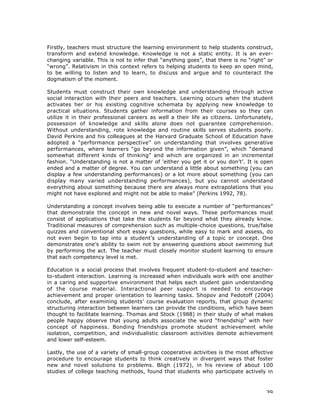 39
Firstly, teachers must structure the learning environment to help students construct,
transform and extend knowledge. Knowledge is not a static entity. It is an ever-
changing variable. This is not to infer that “anything goes”, that there is no “right” or
“wrong”. Relativism in this context refers to helping students to keep an open mind,
to be willing to listen and to learn, to discuss and argue and to counteract the
dogmatism of the moment.
Students must construct their own knowledge and understanding through active
social interaction with their peers and teachers. Learning occurs when the student
activates her or his existing cognitive schemata by applying new knowledge to
practical situations. Students gather information from their courses so they can
utilize it in their professional careers as well a their life as citizens. Unfortunately,
possession of knowledge and skills alone does not guarantee comprehension.
Without understanding, rote knowledge and routine skills serves students poorly.
David Perkins and his colleagues at the Harvard Graduate School of Education have
adopted a “performance perspective” on understanding that involves generative
performances, where learners “go beyond the information given”, which “demand
somewhat different kinds of thinking” and which are organized in an incremental
fashion. “Understanding is not a matter of ‘either you get it or you don’t’. It is open
ended and a matter of degree. You can understand a little about something (you can
display a few understanding performances) or a lot more about something (you can
display many varied understanding performances), but you cannot understand
everything about something because there are always more extrapolations that you
might not have explored and might not be able to make” (Perkins 1992, 78).
Understanding a concept involves being able to execute a number of “performances”
that demonstrate the concept in new and novel ways. These performances must
consist of applications that take the students far beyond what they already know.
Traditional measures of comprehension such as multiple-choice questions, true/false
quizzes and conventional short essay questions, while easy to mark and assess, do
not even begin to tap into a student’s understanding of a topic or concept. One
demonstrates one’s ability to swim not by answering questions about swimming but
by performing the act. The teacher must closely monitor student learning to ensure
that each competency level is met.
Education is a social process that involves frequent student-to-student and teacher-
to-student interaction. Learning is increased when individuals work with one another
in a caring and supportive environment that helps each student gain understanding
of the course material. Interactional peer support is needed to encourage
achievement and proper orientation to learning tasks. Shopov and Fedotoff (2004)
conclude, after examining students’ course evaluation reports, that group dynamic
structuring interaction between learners can provide the conditions, which have been
thought to facilitate learning. Thomas and Stock (1988) in their study of what makes
people happy observe that young adults associate the word “friendship” with heir
concept of happiness. Bonding friendships promote student achievement while
isolation, competition, and individualistic classroom activities demote achievement
and lower self-esteem.
Lastly, the use of a variety of small-group cooperative activities is the most effective
procedure to encourage students to think creatively in divergent ways that foster
new and novel solutions to problems. Bligh (1972), in his review of about 100
studies of college teaching methods, found that students who participate actively in
 