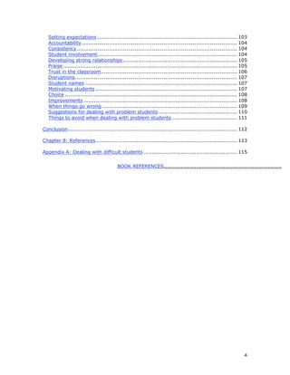 4
Setting expectations .................................................................................. 103
Accountability ........................................................................................... 104
Consistency.............................................................................................. 104
Student involvement.................................................................................. 104
Developing strong relationships................................................................... 105
Praise...................................................................................................... 105
Trust in the classroom................................................................................ 106
Disruptions............................................................................................... 107
Student names ......................................................................................... 107
Motivating students ................................................................................... 107
Choice ..................................................................................................... 108
Improvements .......................................................................................... 108
When things go wrong ............................................................................... 109
Suggestions for dealing with problem students .............................................. 110
Things to avoid when dealing with problem students ...................................... 111
Conclusion................................................................................................... 112
Chapter 8: References................................................................................... 113
Appendix A: Dealing with difficult students....................................................... 115
BOOK REFERENCES..........................................................................
 