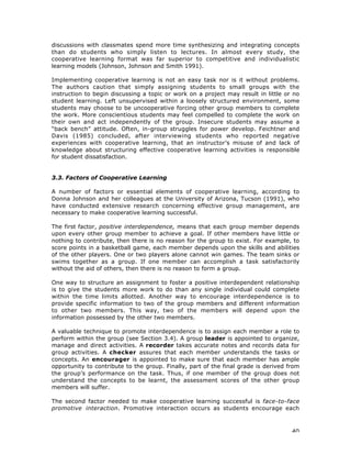 40
discussions with classmates spend more time synthesizing and integrating concepts
than do students who simply listen to lectures. In almost every study, the
cooperative learning format was far superior to competitive and individualistic
learning models (Johnson, Johnson and Smith 1991).
Implementing cooperative learning is not an easy task nor is it without problems.
The authors caution that simply assigning students to small groups with the
instruction to begin discussing a topic or work on a project may result in little or no
student learning. Left unsupervised within a loosely structured environment, some
students may choose to be uncooperative forcing other group members to complete
the work. More conscientious students may feel compelled to complete the work on
their own and act independently of the group. Insecure students may assume a
“back bench” attitude. Often, in-group struggles for power develop. Feichtner and
Davis (1985) concluded, after interviewing students who reported negative
experiences with cooperative learning, that an instructor’s misuse of and lack of
knowledge about structuring effective cooperative learning activities is responsible
for student dissatisfaction.
3.3. Factors of Cooperative Learning
A number of factors or essential elements of cooperative learning, according to
Donna Johnson and her colleagues at the University of Arizona, Tucson (1991), who
have conducted extensive research concerning effective group management, are
necessary to make cooperative learning successful.
The first factor, positive interdependence, means that each group member depends
upon every other group member to achieve a goal. If other members have little or
nothing to contribute, then there is no reason for the group to exist. For example, to
score points in a basketball game, each member depends upon the skills and abilities
of the other players. One or two players alone cannot win games. The team sinks or
swims together as a group. If one member can accomplish a task satisfactorily
without the aid of others, then there is no reason to form a group.
One way to structure an assignment to foster a positive interdependent relationship
is to give the students more work to do than any single individual could complete
within the time limits allotted. Another way to encourage interdependence is to
provide specific information to two of the group members and different information
to other two members. This way, two of the members will depend upon the
information possessed by the other two members.
A valuable technique to promote interdependence is to assign each member a role to
perform within the group (see Section 3.4). A group leader is appointed to organize,
manage and direct activities. A recorder takes accurate notes and records data for
group activities. A checker assures that each member understands the tasks or
concepts. An encourager is appointed to make sure that each member has ample
opportunity to contribute to the group. Finally, part of the final grade is derived from
the group’s performance on the task. Thus, if one member of the group does not
understand the concepts to be learnt, the assessment scores of the other group
members will suffer.
The second factor needed to make cooperative learning successful is face-to-face
promotive interaction. Promotive interaction occurs as students encourage each
 