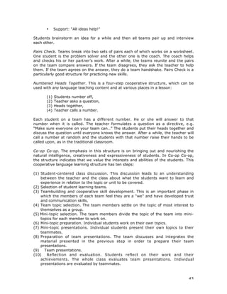 43
• Support: “All ideas help!”
Students brainstorm an idea for a while and then all teams pair up and interview
each other.
Pairs Check. Teams break into two sets of pairs each of which works on a worksheet.
One student is the problem solver and the other one is the coach. The coach helps
and checks his or her partner’s work. After a while, the teams reunite and the pairs
on the team compare answers. If the team disagrees, they ask the teacher to help
them. If the team agrees on the answer, they do a team handshake. Pairs Check is a
particularly good structure for practicing new skills.
Numbered Heads Together. This is a four-step cooperative structure, which can be
used with any language teaching content and at various places in a lesson:
(1) Students number off,
(2) Teacher asks a question,
(3) Heads together,
(4) Teacher calls a number.
Each student on a team has a different number. He or she will answer to that
number when it is called. The teacher formulates a question as a directive, e.g.
“Make sure everyone on your team can…” The students put their heads together and
discuss the question until everyone knows the answer. After a while, the teacher will
call a number at random and the students with that number raise their hands to be
called upon, as in the traditional classroom.
Co-op Co-op. The emphasis in this structure is on bringing out and nourishing the
natural intelligence, creativeness and expressiveness of students. In Co-op Co-op,
the structure indicates that we value the interests and abilities of the students. This
cooperative language learning structure has ten steps:
(1) Student-centered class discussion. This discussion leads to an understanding
between the teacher and the class about what the students want to learn and
experience in relation to the topic or unit to be covered.
(2) Selection of student learning teams.
(3) Teambuilding and cooperative skill development. This is an important phase in
which the members of each team feel they are a “we” and have developed trust
and communication skills.
(4) Team topic selection. The team members settle on the topic of most interest to
themselves as a group.
(5) Mini-topic selection. The team members divide the topic of the team into mini-
topics for each member to work on.
(6) Mini-topic preparation. Individual students work on their own topics.
(7) Mini-topic presentations. Individual students present their own topics to their
teammates.
(8) Preparation of team presentations. The team discusses and integrates the
material presented in the previous step in order to prepare their team
presentations.
(9) Team presentations.
(10) Reflection and evaluation. Students reflect on their work and their
achievements. The whole class evaluates team presentations. Individual
presentations are evaluated by teammates.
 