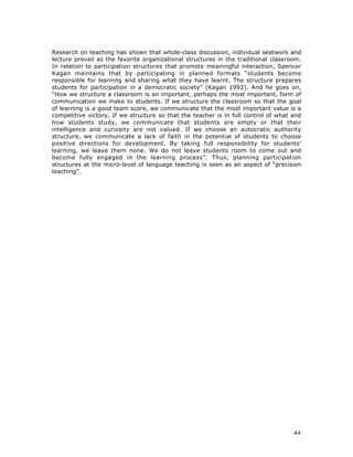 44
Research on teaching has shown that whole-class discussion, individual seatwork and
lecture prevail as the favorite organizational structures in the traditional classroom.
In relation to participation structures that promote meaningful interaction, Spencer
Kagan maintains that by participating in planned formats “students become
responsible for learning and sharing what they have learnt. The structure prepares
students for participation in a democratic society” (Kagan 1992). And he goes on,
“How we structure a classroom is an important, perhaps the most important, form of
communication we make to students. If we structure the classroom so that the goal
of learning is a good team score, we communicate that the most important value is a
competitive victory. If we structure so that the teacher is in full control of what and
how students study, we communicate that students are empty or that their
intelligence and curiosity are not valued. If we choose an autocratic authority
structure, we communicate a lack of faith in the potential of students to choose
positive directions for development. By taking full responsibility for students’
learning, we leave them none. We do not leave students room to come out and
become fully engaged in the learning process”. Thus, planning participation
structures at the micro-level of language teaching is seen as an aspect of “precision
teaching”.
 