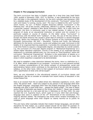 45
Chapter 4: The Language Curriculum
The term curriculum has been in English usage for a long time (see Josef Dolch
1959, quoted in Kansanen 1995, 101). In German, it was substituted for the term
Plan and later in the eighteenth century, for the term Lehrplan (see Kansanen 1995
for a detailed study of the development of this construct). “Curriculum” comes from
Latin and means “a running, course, race”. The noun is related to the verb “currere”
which means, “to run”. A Modern English dictionary defines “curriculum” in the
following way: “all of the courses, collectively, offered in a school, college, etc. or in
a particular subject” (Webster’s New World Dictionary 2005). As is seen from the
definition, the term is commonly used in two related senses. It refers to (a) a
program of study at an educational institution or system and (b) content in a
particular subject or course of studies. In the latter sense, “curriculum” is
synonymous with the British term “syllabus”. In fact, the use of the two terms in
Europe and North America has caused a great deal of confusion in second language
teaching. Within the framework of the Tempus Scheme of the Commission of the
European Communities, DG XXII – Education, Training and Youth, the following
definitions for the terms, curriculum, course and syllabus are used. Curriculum is the
totality of an organized learning experience; it provides the conceptual structure and
a set time frame to acquire a recognizable degree, and describes its overall content,
e.g. the curriculum of a five-year degree program in “Mechanical Engineering” at a
certain higher education institution. Course is the totality of an organized learning
experience in a precisely defined area, e.g. the course on “Fluid Dynamics” within the
curriculum “Mechanical Engineering”. Syllabus is the prescription of details on a
specific course, such as what will be learnt (and when) the texts to be read, the
areas in which expertise is expected to be demonstrated.
We need to establish a clear distinction between the terms. Here is a definition by J.
P. B. Allen, which is adequate to our purposes: “curriculum is a very general concept
which involves considerations of the whole complex of philosophical, social and
administrative factors which contribute to the planning of an educational program;
syllabus, on the other hand, refers to that subpart of curriculum which is concerned
with a specification of what units will be taught”.
Here, we are interested in the educational aspects of curriculum design and
development. But let us consider an example from recent history of education in the
United States first.
Here is an excerpt from the so-called Siman Act, Nebraska Legislature, U.S.A., April
1919, “No person shall … teach any subject to any person in any language other than
the English language. Languages other than the English language may be taught as
language only after a pupil shall have … passed the eighth grade”. The case of Meyer
versus State of Nebraska was based on the Siman Act. Robert T. Meyer was arrested
for teaching German to a ten-year-old boy in Nebraska on 25 May 1920. His case
reached the U.S. Supreme Court, which ruled on 4 June 1923 that anti-foreign-
language laws were in violation of the 14th
Amendment of the Constitution. The
majority decision stated, “No emergency has arisen which renders knowledge by a
child of some language other than English so clearly harmful as to justify its
inhibition”.
This and many other examples indicate that modern foreign languages, and all other
disciplines for that matter, as a school subject should not be taken for granted. In
relation to that, John Clark (1987) asks several important questions: “whether to
 