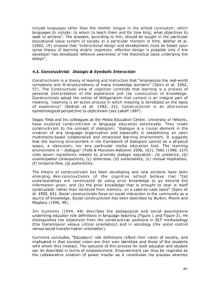 46
include languages other than the mother tongue in the school curriculum; which
languages to include; to whom to teach them and for how long; what objectives to
seek to achieve”. The answers, according to him, should be sought in the particular
educational value system of society at a particular moment in time. Bednar et al.
(1992, 19) propose that “Instructional design and development must be based upon
some theory of learning and/or cognition; effective design is possible only if the
developer has developed reflexive awareness of the theoretical basis underlying the
design”.
4.1. Constructivist: Dialogic & Symbolic Interaction
Constructivism is a theory of leaning and instruction that “emphasizes the real-world
complexity and ill-structuredness of many knowledge domains” (Spiro et al. 1992,
57). The Constructivist view of cognition contends that learning is a process of
personal interpretation of the experience and the construction of knowledge.
Constructivists adopt the notion of Wittgenstein that context is an integral part of
meaning. “Learning is an active process in which meaning is developed on the basis
of experience” (Bednar et al. 1992, 21). Constructivism is an alternative
epistemological perspective to objectivism (see Lakoff 1987).
Seppo Tella and his colleagues at the Media Education Center, University of Helsinki,
have explored constructivism in language education extensively. They relate
constructivism to the concept of dialogism: “dialogue is a crucial element in the
creation of any language organization and especially in establishing an open
multimedia-based collaborative and networked learning environment. It suggests
that the learning environment in the framework of dialogism cannot be a physical
space, a classroom, nor any particular media education tool. The learning
environment is – dialogue” (Tella & Mononen-Aaltonen 1998, 103). Tella (1998, 117)
cites seven ingredients needed to promote dialogic education: (a) presence, (b)
unanticipated consequences, (c) otherness, (d) vulnerability, (e) mutual implication,
(f) temporal flow, (g) authenticity.
The theory of constructivism has been developing and new versions have been
emerging. Neo-constructivists of the cognitive school believe that “(a)
understandings are constructed by using prior knowledge to go beyond the
information given; and (b) the prior knowledge that is brought to bear is itself
constructed, rather than retrieved from memory, on a case-by-case basis” (Spiro et
al. 1992, 64). Social constructivists focus on social interaction in the community as a
source of knowledge. Social constructivism has been described by Burton, Moore and
Magliaro (1996, 48).
Jim Cummins (1994, 48) describes the pedagogical and social assumptions
underlying educator role definitions in language teaching (Figure 1 and Figure 2). He
distinguishes the objectivist from the constructivist positions in ELT methodology
(the transmission versus critical orientation) and in sociology (the social control
versus social transformation orientation).
Cummins concludes, “Educators’ role definitions reflect their vision of society, and
implicated in that societal vision are their own identities and those of the students
with whom they interact. The outcome of this process for both educator and student
can be described in terms of empowerment. Empowerment can thus be regarded as
the collaborative creation of power insofar as it constitutes the process whereby
 