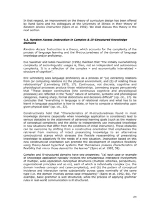 49
In that respect, an improvement on the theory of curriculum design has been offered
by Rand Spiro and his colleagues at the University of Illinois in their theory of
Random Access Instruction (Spiro et al. 1992). We shall discuss this theory in the
next section.
4.3. Random Access Instruction in Complex & Ill-Structured Knowledge
Domains
Random Access Instruction is a theory, which accounts for the complexity of the
process of language learning and the ill-structuredness of the domain of language
knowledge and/or proficiency.
Eve Sweetser and Gilles Fauconnier (1996) maintain that “The initially overwhelming
complexity of socio-linguistic usages is, then, not an independent and autonomous
complexity. It is a reflection of the complex – and economically interrelated –
structure of cognition”.
Eric Lenneberg sees language proficiency as a process of “(a) extracting relations
from (or computing relations in) the physical environment, and (b) of relating these
relationships” (Lenneberg 1975, 17). Continuous, not discrete, cognitive and
physiological processes produce those relationships. Lenneberg argues persuasively
that “These deeper continuities [the continuous cognitive and physiological
processes] are reflected in the “fuzzy” nature of semantic, syntactic and phonological
categories, making sharp, formal distinctions and decisions difficult” (op. cit., 17). He
concludes that “everything in language is of relational nature and what has to be
learnt in language acquisition is how to relate, or how to compute a relationship upon
given physical data” (op. cit., 32).
Constructivists hold that “Characteristics of ill-structuredness found in most
knowledge domains (especially when knowledge application is considered) lead to
serious obstacles to the attainment of advanced learning goals (such as the mastery
of conceptual complexity and the ability to independently use instructed knowledge
in new situations that differ from the conditions of initial instruction). These obstacles
can be overcome by shifting from a constructive orientation that emphasizes the
retrieval from memory of intact preexisting knowledge to an alternative
constructivist stance which stresses the flexible reassembling of preexisting
knowledge to adaptively fit the needs of a new situation. Instruction based on this
new constructivist orientation can promote the development of cognitive flexibility
using theory-based hypertext systems that themselves possess characteristics of
flexibility that mirror those desired for the learner” (Spiro et al. 1992, 59).
Complex and ill-structured domains have two properties: “(a) each case or example
of knowledge application typically involves the simultaneous interactive involvement
of multiple, wide-application conceptual structures (multiple schemas, perspectives,
organizational principles and so on), each of which is individually complex (i.e. the
domain involves concept- and case-complexity); and (b) the pattern of conceptual
incidence and interaction varies substantially across cases nominally of the same
type (i.e. the domain involves across-case irregularity)” (Spiro et al. 1992, 60). For
example, basic grammar is well structured, while the process of applying grammar
rules in real-world communication is ill structured.
 