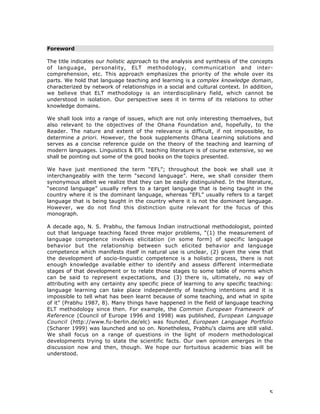 5
Foreword
The title indicates our holistic approach to the analysis and synthesis of the concepts
of language, personality, ELT methodology, communication and inter-
comprehension, etc. This approach emphasizes the priority of the whole over its
parts. We hold that language teaching and learning is a complex knowledge domain,
characterized by network of relationships in a social and cultural context. In addition,
we believe that ELT methodology is an interdisciplinary field, which cannot be
understood in isolation. Our perspective sees it in terms of its relations to other
knowledge domains.
We shall look into a range of issues, which are not only interesting themselves, but
also relevant to the objectives of the Ohana Foundation and, hopefully, to the
Reader. The nature and extent of the relevance is difficult, if not impossible, to
determine a priori. However, the book supplements Ohana Learning solutions and
serves as a concise reference guide on the theory of the teaching and learning of
modern languages. Linguistics & EFL teaching literature is of course extensive, so we
shall be pointing out some of the good books on the topics presented.
We have just mentioned the term “EFL”; throughout the book we shall use it
interchangeably with the term “second language”. Here, we shall consider them
synonymous albeit we realize that they can be easily distinguished. In the literature,
“second language” usually refers to a target language that is being taught in the
country where it is the dominant language, whereas “EFL” usually refers to a target
language that is being taught in the country where it is not the dominant language.
However, we do not find this distinction quite relevant for the focus of this
monograph.
A decade ago, N. S. Prabhu, the famous Indian instructional methodologist, pointed
out that language teaching faced three major problems, “(1) the measurement of
language competence involves elicitation (in some form) of specific language
behavior but the relationship between such elicited behavior and language
competence which manifests itself in natural use is unclear, (2) given the view that
the development of socio-linguistic competence is a holistic process, there is not
enough knowledge available either to identify and assess different intermediate
stages of that development or to relate those stages to some table of norms which
can be said to represent expectations, and (3) there is, ultimately, no way of
attributing with any certainty any specific piece of learning to any specific teaching:
language learning can take place independently of teaching intentions and it is
impossible to tell what has been learnt because of some teaching, and what in spite
of it” (Prabhu 1987, 8). Many things have happened in the field of language teaching
ELT methodology since then. For example, the Common European Framework of
Reference (Council of Europe 1996 and 1998) was published, European Language
Council (http://www.fu-berlin.de/elc) was founded, European Language Portfolio
(Scharer 1999) was launched and so on. Nonetheless, Prabhu’s claims are still valid.
We shall focus on a range of questions in the light of modern methodological
developments trying to state the scientific facts. Our own opinion emerges in the
discussion now and then, though. We hope our fortuitous academic bias will be
understood.
 