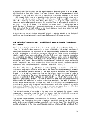 50
Random Access Instruction can be represented by the metaphor of a rhizome,
spreading in all directions. It was first used by Gilles Deleuze and Felix Guattari in
the book On the Line as a method of organizing information (quoted in Burbules
1997). Seppo Tella uses it to describe open learning environments based on a
communal educational value system. He maintains that “it [rhizome] transmits the
idea of something growing, something developing, yet it gives ample scope for
individual action and decision-making” and suggests that “a rhizome is a rhizome is a
rhizome…” (Tella et al. 1998, 132). Nicholas Burbules (1997, 3) holds that “Each
particular step or link within a rhizomatic whole can be conceived as a line between
two points, but the overall pattern is not linear, because there is no beginning and
end, no center and periphery, to be traced”.
Random Access Instruction is a rhizomatic system. It can be applied in the design of
nonlinear learning environments, which we shall present in the next section.
4.4. Language Curriculum as a “Knowledge Strategic Hypertext”—The Ohana
ELT Method
What is “knowledge” and what does “knowledge strategy” mean? Tella (Tella et al.
1998, 26) maintains that knowledge is to be “understood as mental information
structures modified by the individual on the basis of thinking and earlier knowledge”.
Clearly, knowledge is not simply data and information. Tella defines knowledge
strategy as the “long-term methodical reflection […], which finds concrete expression
as operational procedures or tactical measures, slogans, goals, forms of operation,
working methods arising from discussion about values, and evaluation measures
connected with them”. He emphasizes the view that “instead of simply reforming
their curriculum, we think schools and municipalities should progress towards
developing their knowledge strategy thinking” (Tella et al. 1998, 25).
We define the Knowledge Strategic Hypertext (KSH) as a nonlinear and non-
sequential language curriculum model based on constructivist epistemology and the
idea of knowledge strategy (Figure 3). The term model is employed here somewhat
loosely. It is a way to make clear how our hypothesis hangs together to make a
coherent explanation. As far as the components of the KSH are concerned, their
number is unlimited. That reflects the complexity and ill-structuredness of the
language proficiency domain. In such a nonlinear and non-sequential learning
environment, each element is related to all other elements. The KSH is a network
model, which allows the user to move from node to node following the links between
them. Nodes store socio-linguistic, etc., information and links represent semantic
associations between the nodes. Learning is seen as a process that modifies the
information structures in specified ways under specified conditions.
The semantic nature of the links in the KSH forms the basis of the model. This is
supported by scientific research, which has shown that the mind holds memories
semantically, according to meaning (Fauconnier & Sweetser).
The model accommodates two conditions for learning, which are necessary and
sufficient. The first is the automatic processing passively invoked by the incoming
data. And the second is the active control of the incoming data. Thus, the KSH can
predict what parts of the input would be accepted and what would be tuned out. The
 