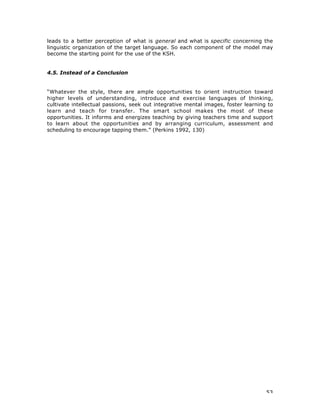 53
leads to a better perception of what is general and what is specific concerning the
linguistic organization of the target language. So each component of the model may
become the starting point for the use of the KSH.
4.5. Instead of a Conclusion
“Whatever the style, there are ample opportunities to orient instruction toward
higher levels of understanding, introduce and exercise languages of thinking,
cultivate intellectual passions, seek out integrative mental images, foster learning to
learn and teach for transfer. The smart school makes the most of these
opportunities. It informs and energizes teaching by giving teachers time and support
to learn about the opportunities and by arranging curriculum, assessment and
scheduling to encourage tapping them.” (Perkins 1992, 130)
 