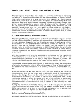 54
Chapter 5: MULTIMEDIA LITERACY IN EFL TEACHER TRAINING
The convergence of telematics, mass media and computer technology is increasing
the amount of information distributed and the speed and reach of distribution and
information processing; it is also increasing the capacity for discriminating
distribution, interactive and individualized reception, and accelerating ideological
exchange, resulting in advantages for the biggest information providers. Among their
primary objectives educational systems list the development of the individual’s ability
for self-expression and communication through writing, music, sculpture, etc., but
evidently comprehension skills carry more weight in formal education. For students,
success in school is based on understanding teachers’ messages, and teachers’
professional success, as well as the success of the educational system itself, is based
on their interpretation of policy.
5.1. What do we mean by Multimedia Literacy
The concept of literacy, initially centred exclusively on alphabetic language and on
the mechanical procedures of encoding and decoding texts, has evolved substantially
in recent decades. Surpassing the merely utilitarian nature of reading and writing,
more attention is being paid to literacy’s implications both for the individual and for
society, such as the ultimate finality of literacy and its influence on the
transformation of social models. According to UNESCO’s definition, the functionally
illiterate person is one who cannot undertake those activities in which literacy
(knowing how to read and write) is necessary to function effectively within the group
or community.
With the appearance of new and sophisticated techniques for the creation of
multimedia texts, combined with diverse symbolic systems, we run the risk of once
again focussing our attention on the study of ‘form’ to the detriment of ‘content’. We
run the risk of dwelling on the study of the ‘means’ without reaching the ‘ends’.
Our proposal for multimedia literacy hopes to overcome the purely mechanical skill
of encoding and decoding texts in different languages in favor of concentrating on
the personal and social implications of its creation, distribution, interpretation, use,
etc.
Functional literacy at the least entails having at one’s disposal the faculty of
communication, and, to the extent that predominant forms of communication
continue to change (from oral to print, from print to audiovisual, and from
audiovisual to multimedia), the concept of literacy must change with them. In the
multimedia society in which we coexist with an infinite number of audiovisual
documents, interactive or not, it is logical to think that literacy in this environment
involves the ability to confront various texts in relation to their encoding and their
medium.
During this millennium multimedia literacy will be that which prepares people to
utilize appropriate procedures when critically viewing different kinds of texts
(different in function or system of symbolic representation), and to assess what
happens in the world and improve it to the extent that they can.
5.2. In search of a comprehensive definition
Within the overall concept of multimedia literacy we incorporate various literacies,
 