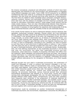 55
the diverse (conceptual, procedural and attitudinal) contents of which have been
deemed basic and essential for the communication and representation of messages
using different languages and media. Tyner (1998: 92-97) accounts for six different
multiliteracies that cover what for us constitute the ingredients of a basic multimedia
education. She lists three tool literacies and three other literacies of representation.
The first three are related to basic knowledge about computers (computer literacy),
networks (network literacy) and technology (technology literacy). The remaining
three deal more with the analysis of messages and how meaning is produced, and
focuses on information (information literacy), visual images (visual literacy) and the
media (media literacy). There are clear interrelationships between these literacies,
and the characteristics they share prevent us from discussing any one in isolation.
We consider it necessary to bring together the objectives and fundamentals of all the
above-mentioned literacies under the umbrella of what we call multimedia literacy.
If for strictly formal reasons we were to distinguish between previous literacies (like
alphabetic, audiovisual, computer, telematic, musical, artistic, etc.) and multimedia
literacy, perhaps the latter would not be defined first and foremost by the fact that it
is ‘multimedia’ in the strictest sense of the word: the integration of text, sound and
image. Actually, as Lemke (1997) points out, all literacy is multimedia literacy: you
can never make meaning with language alone, there must always be a visual or
vocal realization of linguistic signs that also carries non-linguistic meaning (e.g. tone
of voice, or style of orthography). According to him, therefore, for signs to function
as such they have to have some kind of material reality or medium, a ‘way of being
real’ that opens the way to meanings encoded with more than a code. All semiotics-
he says-is multimedia semiotics, and all literacy is multimedia literacy. Paradoxically,
then, the most defining characteristic of new multimedia documents is not the fact
that they are multimedia, but rather their hypermedia structure and their
interactivity, which determine a modality of presenting information that differs from
the traditional. Where alphabetic and audiovisual discourses are linear, new products
present information in a networked structure; while alphabetically and audiovisually
encoded documents offer only one trajectory to negotiate, multimedia documents
present different alternatives for the navigation of information, all of them equally
valid.
Although brought into such relief in multimedia environments, the combination of
media and languages in order to produce and transmit messages is not new.
Throughout history different modes of representation (text, sound, image, gesture)
have been used together. Good orators convey more, and in a different way, than
their written discourses would convey when read. The speaker’s intonation, gesture,
expression, posture, attitude, etc. combine with verbal language to produce
meaning. As previously mentioned, various historical periods have witnessed
technological developments that allowed us to record texts, sounds and images
(writing, print, phonograph, photography, film, etc.) for later reproduction. In recent
decades different media (slides, books, transparencies, audio and video cassettes)
have frequently been combined in the preparation of materials destined for
educational environments called multimedia packages, and available usually in DVD
formats. Each medium possessed its own particular mode of producing, storing,
transporting, structuring and reproducing contents-and they all combined after the
fact to form a whole, a multimedia package, in which the parts are interdependent
and work together with a common goal, to represent and communicate.
Digitalization could be considered as another fundamental characteristic of
multimedia documents and environments. Digitalization overcomes the difficulties of
 