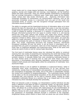 56
mixed media and to a large degree facilitates the integration of languages. Text,
graphics, sounds and images (still and moving), once digitized, can be modified,
edited and easily intermixed. There are infinite possible combinations of languages
that can arrange themselves in different ways, make exact copies of the original,
create indices that help locate information, etc. Digitizing information also
immensely facilitates its transmission via communication networks, such as the
practically immediate access to a document from any part of the world (the
connected world, of course), and the navigation through cyberspace from one
information source to another.
The ability to navigate and the hyperlinked structure of information allow us to move
beyond the idea of a document as a finite object that exists in one time and place.
Paraphrasing the Spanish poet Antonio Machado, we could say that, in the same way
a path is created by walking, a document in a network is constructed by moving
through information-jumping from one space to another linked to it, and leaving
behind the many other options that another user might have chosen, thereby
‘constructing’ a different document. In an immense information network, where each
fragment is linked to others, which in turn connect with many others, we could also
speak of a single document, impossible to experience in its entirety, of which each
user only processes the parts of interest or those within reach of their navigation
skills. This single, fragmented document has multiple locations, distributed
throughout computers all over the world. It can be found in cyberspace and is
accessed from any point of connection. Each one of the fragments could follow the
linear logic of traditional alphabetic and audiovisual texts; while at the same time
serves as a point of entry or exit for various hyper-documents.
The first level of multimedia literacy gives the individual the ability to construct
meaning from new modes of presenting and representing the world that emerge with
the development of new technologies, new communication networks and diverse
symbolic systems. It naturally follows that, even considering multimedia literacy in
its most limited sense of knowing how to read and write these new hyper-
documents, it encompasses other literacies (alphabetic, audiovisual and computer)
needed to both process and meaningfully utilize the components of multimedia: text,
sound and image.
Multimedia literacy is not an addition to alphabetic or audiovisual literacy; rather it
integrates them while contributing characteristics of its own derived from
interactivity, namely those of interpretation and association. On one hand it produces
the convergence of languages and media, and on the other it substantially changes
the context and conditions of reception/absorption. This multimedia literacy should
not be taken as the de-contextualized acquisition of the aforementioned skills and
knowledge that, once acquired, can be used to interpret reality. Instead we might
understand multimedia literacy as a process that is an integral part of the social
interaction by which individuals develop their personality.
When we interpret a code or message, our interpretation is partly individual, but also
partly a reflection of the place we hold in a particular society: our age group, gender,
purchasing power, interests, traditions, family, etc. Multimedia literacy, like any
other, will always be a social process with repercussions for the transformation of
society itself. It is a literacy that Gimeno Sacristán (1999: 38) labels enlightened:
Effective literacy-he tells us-will place the subject at the gates of power, symbol of
the possession of knowledge attained through a command of the language.
Enlightened literacy (which thanks to Paulo Freire we would now call critical literacy)
 