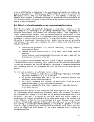 57
is above all the ability to participate in the reconstruction of society and culture. Its
degree of development in different parts of the world will increase or diminish the
differences between the info-rich and info-poor. The inability to critically face
different types of texts in different situations will determine who is illiterate in the
third millennium-those incapable of participating in the reconstruction of culture and
society in their environment.
5.3. Objectives of multimedia literacy as a means of teacher training
Both the integration of alphabetic language in multimedia contexts and the
appearance of new technologies for processing information oblige us to modify the
minimum competency requirements for functional literacy. The complexity of
current communications systems could reduce those minimum requirements to those
of information management and its corresponding technology skills without fostering
knowledge or interpersonal communication. To this effect, Gutiérrez Martín (1997:
12) refers to multimedia education as that which, making use of prevailing
technologies of the day, allows students to achieve those skills, knowledge and
attitudes needed to:
• communicate (interpret and produce messages) utilizing different
languages and media;
• develop personal autonomy and a critical spirit, which gives them the
ability to
• form a just and multicultural society in which to live side by side with the
technological innovations of the day.
This goal prescribed to multimedia education (which could just as easily be the goal
of any kind of education) of forming a just and multicultural society of critical people
can only be achieved if we consider as literacy the ability to transform information
into knowledge and use that knowledge as a tool to contribute to and transform
society.
More immediate objectives of multimedia literacy include:
• To provide knowledge of the languages that shape interactive multimedia
documents and the way they are constructed.
• To provide knowledge and use of the most prevalent devices and
techniques for processing information.
• To provide knowledge and facilitate the assessment of the social and
cultural implications of new multimedia technologies.
• To foster an attitude of critical media reception and responsible behavior
in the public sphere.
Although they may be too general and broad, with these objectives we hope to avoid
the risk of falling into an approach to multimedia literacy that reduces its purpose to
the acquisition of a purely utilitarian skill set for wielding multimedia devices and
documents. We find it interesting to note that when multimedia literacy is
mentioned, the creation of applications and documents tends to be considered a
priority objective-unlike the case in audiovisual and media literacy, which usually
center on critical media reception. If this creation paved the way for something more
than learning to operate computer-based tools, we would be in a position to say that
there is a large qualitative jump from reception to emission, from alleged passivity,
typical of large-scale mass media, to the active creation made possible by
interpersonal media.
 