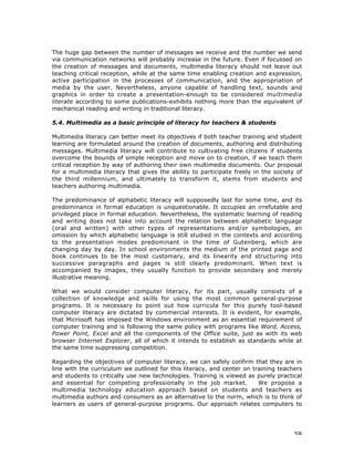 58
The huge gap between the number of messages we receive and the number we send
via communication networks will probably increase in the future. Even if focussed on
the creation of messages and documents, multimedia literacy should not leave out
teaching critical reception, while at the same time enabling creation and expression,
active participation in the processes of communication, and the appropriation of
media by the user. Nevertheless, anyone capable of handling text, sounds and
graphics in order to create a presentation-enough to be considered multimedia
literate according to some publications-exhibits nothing more than the equivalent of
mechanical reading and writing in traditional literacy.
5.4. Multimedia as a basic principle of literacy for teachers & students
Multimedia literacy can better meet its objectives if both teacher training and student
learning are formulated around the creation of documents, authoring and distributing
messages. Multimedia literacy will contribute to cultivating free citizens if students
overcome the bounds of simple reception and move on to creation, if we teach them
critical reception by way of authoring their own multimedia documents. Our proposal
for a multimedia literacy that gives the ability to participate freely in the society of
the third millennium, and ultimately to transform it, stems from students and
teachers authoring multimedia.
The predominance of alphabetic literacy will supposedly last for some time, and its
predominance in formal education is unquestionable. It occupies an irrefutable and
privileged place in formal education. Nevertheless, the systematic learning of reading
and writing does not take into account the relation between alphabetic language
(oral and written) with other types of representations and/or symbologies, an
omission by which alphabetic language is still studied in the contexts and according
to the presentation modes predominant in the time of Gutenberg, which are
changing day by day. In school environments the medium of the printed page and
book continues to be the most customary, and its linearity and structuring into
successive paragraphs and pages is still clearly predominant. When text is
accompanied by images, they usually function to provide secondary and merely
illustrative meaning.
What we would consider computer literacy, for its part, usually consists of a
collection of knowledge and skills for using the most common general-purpose
programs. It is necessary to point out how curricula for this purely tool-based
computer literacy are dictated by commercial interests. It is evident, for example,
that Microsoft has imposed the Windows environment as an essential requirement of
computer training and is following the same policy with programs like Word, Access,
Power Point, Excel and all the components of the Office suite, just as with its web
browser Internet Explorer, all of which it intends to establish as standards while at
the same time suppressing competition.
Regarding the objectives of computer literacy, we can safely confirm that they are in
line with the curriculum we outlined for this literacy, and center on training teachers
and students to critically use new technologies. Training is viewed as purely practical
and essential for competing professionally in the job market. We propose a
multimedia technology education approach based on students and teachers as
multimedia authors and consumers as an alternative to the norm, which is to think of
learners as users of general-purpose programs. Our approach relates computers to
 
