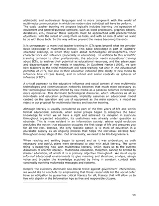 59
alphabetic and audiovisual languages and is more congruent with the world of
multimedia communication in which the modern day individual will have to perform.
The basic teacher training we propose logically includes learning the operation of
equipment and general-purpose software, such as word processors, graphics editors,
databases, etc., however these subjects must be approached with predetermined
objectives, with the intent of using them as tools, and with an idea of what we want
to do with those tools. In this way will we prevent the means becoming the ends.
It is unnecessary to warn that teacher training in ICTs goes beyond what we consider
basic knowledge in multimedia literacy. This basic knowledge is part of teachers’
scientific training, in which they learn about technological developments, their
characteristics and influence (especially in education). In addition to this scientific
training common to other professionals, the educator needs educational training
about ICTs, to analyse their potential as educational resources, and the advantages
and disadvantages of new media in teaching. In Gutiérrez Martín (1998), we saw
how teachers in the third millennium will need training not only in the educational
potential of ICTs, but also in their educative influence (the ability of new media to
influence how citizens learn), and in school and social contexts as spheres of
influence of ICTs.
A critical approach to the educative influence and social context of new multimedia
technologies and communication networks becomes that much more necessary as
the technological discourse offered by new media as a panacea becomes increasingly
more oppressive. This dominant technological discourse, which influences us all as
individuals and education professionals, implicitly assumes an educational model
centred on the operation and use of equipment as the main concern, a model we
reject in our proposal for multimedia literacy and teacher training.
Although literacy is usually considered as part of the first years of life and within
formal educational contexts, when social groups began to recognize the basic
knowledge to which we all have a right and achieved its inclusion in curricula
throughout organized education, its usefulness was already under question as
obsolete. This is more evident in an information society, whose rapid evolution
precludes the notion that education occupies the first stage of life and prepares you
for all the rest. Instead, the only realistic option is to think of education in a
pluralistic society as an ongoing process that helps the individual develop fully
throughout every stage of life. Out of necessity, we need to be life-long learners.
When reading and writing began to spread and as it was understood as both
necessary and useful, plans were developed to deal with adult literacy. The same
thing is happening now with multimedia literacy, which leads us to the current
discussion of teacher literacy. Multimedia education, therefore, cannot be limited to
formal education, of which it is a primary objective throughout. We must equip
informal educational environments to give meaning and structure, analyse, assign
value and broaden the knowledge acquired by living in constant contact with
continually evolving multimedia messages and systems.
Despite the currently dominant neo-liberal trend against government intervention,
we would like to conclude by emphasizing that those responsible for the social order
have an obligation to guarantee critical literacy for all, literacy that will allow us to
live with dignity in the Information Age as free and responsible citizens.
___________________________
 