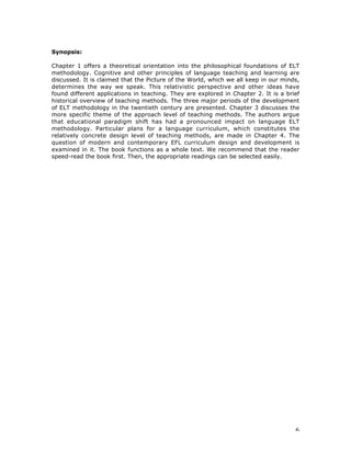 6
Synopsis:
Chapter 1 offers a theoretical orientation into the philosophical foundations of ELT
methodology. Cognitive and other principles of language teaching and learning are
discussed. It is claimed that the Picture of the World, which we all keep in our minds,
determines the way we speak. This relativistic perspective and other ideas have
found different applications in teaching. They are explored in Chapter 2. It is a brief
historical overview of teaching methods. The three major periods of the development
of ELT methodology in the twentieth century are presented. Chapter 3 discusses the
more specific theme of the approach level of teaching methods. The authors argue
that educational paradigm shift has had a pronounced impact on language ELT
methodology. Particular plans for a language curriculum, which constitutes the
relatively concrete design level of teaching methods, are made in Chapter 4. The
question of modern and contemporary EFL curriculum design and development is
examined in it. The book functions as a whole text. We recommend that the reader
speed-read the book first. Then, the appropriate readings can be selected easily.
 