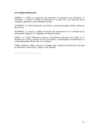 60
5.5. Chapter References:
GIMENO, J. (1999) La educación que tenemos, la educación que queremos, in
Imbernón, F. (coord.) (1999) La educación en el siglo XXI. Los retos del futuro
inmediato. Barcelona. Graó. Biblioteca de Aula.
GUTIÉRREZ, A. (1997) Educación multimedia y nuevas tecnologías. Madrid. Ediciones
de la Torre.
GUTIÉRREZ, A. (coord.) (1998) Formación del profesorado en la sociedad de la
Información. Segovia. E.U. Magisterio de Segovia (UVA).
LEMKE, J.L. (1997) Metamedia literacy: transforming meanings and media, in D.
Reinking et al. (Eds.) Literacy for the 21st Century: Technological Transformation in
a Post-typographic World. New York. Erlbaum.
TYNER, Kathleen (1998): Literacy in a digital world. Teaching and learning in the age
of information. New Jersey / London. LEA. Mahwah.
___________________________
 
