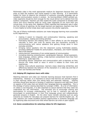 62
Multimedia video is the most appropriate medium for beginners because they can
draw on both the auditory and visual support in their learning. It is particularly
helpful for them to observe the situations of authentic everyday language use as
complete communication events in context. As Canning-Wilson (2000) pointed out,
video segments should be short enough for the visual stimuli not to detract from the
auditory component. Teachers can fully exploit the audio component to develop both
macro and micro listening skills by using video segments of not more than one
minute long. In the same vein, Balatova (1994) reported that distraction sets in after
the first minute of watching. As the target learners are beginners, teachers may find
it more helpful to further break down each scenario into shorter segments.
The use of Ohana multimedia solutions can make language learning more accessible
to EFL beginners by:
• making it easier to integrate and contextualize listening, speaking and
pronunciation, reading and writing activities
• motivating learners and helping them in their efforts to use the language
naturally in their own lives by seeing how the characters succeed in
communicating with native speakers and getting things done in their
everyday activities
• bringing native speakers into the classroom (using multimedia assets),
providing additional models for pronunciation, intonation, and rhythm besides
that of the teacher
• raising learners’ awareness of non-verbal aspects of communication
• increasing listening comprehension: paralinguistic features (facial expression,
body language, context, setting…) help learners comprehend more than from
listening to audio tape only
• stimulating learner interaction and communication with co-learners as they
discuss the video itself or ways in which it relates to their lives and
experiences
• raising cross-cultural awareness: learners enjoy observing similarities and
differences between the behavior of the characters in a video clip and that of
their own families and friends
6.2. Helping EFL beginners learn with video
Watching television and video can motivate learning because most learners find it
entertaining. However, it is important to ensure that learners are actively engaged
in their learning rather than just sitting back and passively relaxing. Viewing
activities should give learners a purpose in watching a sequence and help them focus
on aspects of the video that can benefit their language-learning capabilities. This is
the strategy of active viewing described by Lonergan (1984). As a lot of information
on videos is non-linguistic, it is also important to assure learners that they need not
understand ALL the information. The activities aim to encourage viewing and
participation to increase understanding, not to test it. Learners can also be
encouraged to predict/discuss in their first language group and collaboratively
generate answers in English. On the other hand, transfer activities such as using
scenarios as models for role-plays can prepare learners for real-life English use. As
well, teachers can create excellent practice opportunities in authentic language use
by organizing class excursions and visits where learners can draw on peer support.
6.3. Some considerations for selecting videos for EFL beginners
 