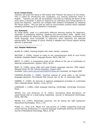 64
6.4.4. Freeze frame
Teachers can press the Pause or Still button that “freezes” the picture on the screen.
This is useful for introducing new vocabulary, e.g. naming unfamiliar items in
English. Teachers can also set up prediction exercises by freezing the frame at the
point when a character is about to respond to an utterance and inviting learners to
guess the response. Learners can compare their answers immediately by releasing
the Pause button. This can also be used for pronunciation practice where repeated
speaking and listening of an utterance is necessary.
6.5. Summary
As noted above, video is a particularly effective learning medium for beginners,
especially in developing listening, speaking and pronunciation skills. Rather than
being too difficult for beginners, as often claimed by some teachers, multimedia can
make language more accessible to beginners when segments are selected
appropriately, the strategy of active viewing is adopted and mutual support among
learners is generated.
___________________________
6.6. Chapter References
ALLAN, M. (1985). Teaching English with video. Harlow: Longman.
BALTOVA, I. (1994). Impact of video on the comprehension skills of core French
students. Canadian Modern Language Review, 50(3), 506-531.
BRETT, P. (1997). A comparative study of the effects of the use of multimedia on
listening comprehension. System, 25(1), 39-53.
BURT, M. (1999). Using Video with adult English Language Learners. ERIC Digest.
National Center for ESL Literacy Education. August 1999.
Available: http://www.cal.org/ncle/DIGESTS/Video.htm Accessed: 26 August 2005
CANNING-WILSON, C. (2000). Practical aspects of using video in the foreign
language classroom. The Internet TESL Journal. Vol. VI, No. 11, November 2000.
HARBEN, P. (1999). An exercise in applying pedagogical principles to multimedia
CALL materials design. ReCALL, 11(3), 25-33.
LONERGAN, J. (1984). Video language teaching. Cambridge: Cambridge University
Press.
MAYER, R.E. and Anderson, R. B. (1991). Animations Need Narrations: An
experimental test of a dual-coding hypothesis. Journal of Educational Psychology,
83(4), 484-490.
MAYER, R.E. (1997). Multimedia Learning: Are we asking the right questions?
Educational Psychologist, 32(1), 1-19.
PLASS, J.L., Chun, D.M., Mayer, R.E. and Leutner, D. (1998). Supporting visual and
verbal learning preferences in a second language multimedia learning environment.
Journal of Educational Psychology, 90(1), 25-36.
 