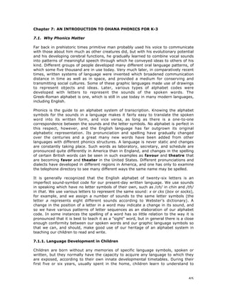 65
Chapter 7: AN INTRODUCTION TO OHANA PHONICS FOR K-3
7.1. Why Phonics Matter
Far back in prehistoric times primitive man probably used his voice to communicate
with those about him much as other creatures did, but with his evolutionary potential
and his developing cerebral functions, he gradually learned to combine vocal sounds
into patterns of meaningful speech through which he conveyed ideas to others of his
kind. Different groups of people developed many different oral language patterns, of
which some five thousand are in use today. Very much later, in comparatively recent
times, written systems of language were invented which broadened communication
distance in time as well as in space, and provided a medium for conserving and
transmitting social cultures. Some of these graphic languages made use of drawings
to represent objects and ideas. Later, various types of alphabet codes were
developed with letters to represent the sounds of the spoken words. The
Greek-Roman alphabet is one, which is still in use today in many modern languages,
including English.
Phonics is the guide to an alphabet system of transcription. Knowing the alphabet
symbols for the sounds in a language makes it fairly easy to translate the spoken
word into its written form, and vice versa, as long as there is a one-to-one
correspondence between the sounds and the letter symbols. No alphabet is perfect in
this respect, however, and the English language has far outgrown its original
alphabetic representation. Its pronunciation and spelling have gradually changed
over the centuries and a great many new words have been added from other
languages with different phonics structures. A language is never static and changes
are constantly taking place. Such words as laboratory, secretary, and schedule are
pronounced quite differently in America than in England, and changes in the spelling
of certain British words can be seen in such examples as favour and theatre that
are becoming favor and theater in the United States. Different pronunciations and
dialects have developed in different regions in America, and one has only to examine
the telephone directory to see many different ways the same name may be spelled.
It is generally recognized that the English alphabet of twenty-six letters is an
imperfect sound-symbol code for our present-day written language. We use sounds
in speaking which have no letter symbols of their own, such as /ch/ in chin and /th/
in that. We use various letters to represent the same sound: x or cks (box or socks),
for example, and we assign a number of sounds to the same letter symbols (the
letter a represents eight different sounds according to Webster's dictionary). A
change in the position of a letter in a word may indicate a change in its sound, and
so we have various patterns of letter sequences as an elaboration of our alphabet
code. In some instances the spelling of a word has so little relation to the way it is
pronounced that it is best to teach it as a "sight" word, but in general there is a close
enough conformity between our spoken words and our graphic language symbols so
that we can, and should, make good use of our heritage of an alphabet system in
teaching our children to read and write.
7.1.1. Language Development in Children
Children are born without any memories of specific language symbols, spoken or
written, but they normally have the capacity to acquire any language to which they
are exposed, according to their own innate developmental timetables. During their
first five or six years, usually spent in the home, children learn to understand to
 