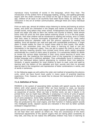 66
reproduce many hundreds of words in the language, which they hear. The
introduction of the written form of language-reading, writing, and spelling-generally
begins with the child's entrance into school at the age of about six years; at that
age, children of all races in all countries have been found ready, by and large, for
instruction in the art of written communication, although there are many individual
variations.
From an early age, almost all children enjoy listening to stories and looking at picture
books, and some are interested in the shapes and names of letters, and even in
printed words, long before they enter school. Kindergartens find that some of their
pupils are eager and able to learn the names and sounds of letters, while almost
every child can print his first name before entering school. It is in the first grade,
however, that most children will be introduced to reading and writing, and it is there
that they need to become thoroughly acquainted with one of our most useful
educational tools-our alphabet code and the phonics approach to reading and
spelling. Since all teachers can read and spell with considerable proficiency, it might
seem a simple matter for them to impart these skills to their pupils. Few adults,
however, can remember their own first steps in learning to read or can put
themselves in the beginner's place. They are apt to expect the child to read a they
read, deriving meaning directly from printed word forms which adults recognize
automatically as a result of many years of practice. It is sometimes helpful for adults
to review the various steps traversed in their more recent learning of some new
language skill, like mastering the keyboard chart of the typewriter or beginning a
foreign language with a different alphabet. They undoubtedly found it necessary to
learn the individual letters before attempting to combine them into patterns.
Similarly, it seems expedient for most children to learn to read, write and spell by
starting with the letters of the alphabet and their sounds and then to proceed
step-by-step to the recognition and reproduction of letter combinations in words, and
of words in sentences.
In the following pages we will outline the order and method of presenting the phonics
units, which we have found most useful in many years of practical teaching
experience. First, however, we would like to discuss the background of phonics a
little further.
7.1.2. Definition of Terms
PHONICS is the system of associating letter symbols with speech sounds. But what
letters with what speech sounds? After we have learned to read, we become
accustomed to thinking of all words as groups of printed letters rather than primarily
as sequences of sounds. When we hear a familiar word, we see it clearly in its
printed form, but we might have difficulty in analyzing it in terms of units of speech
sounds. It is here that an acquaintance with PHONETICS, the science of speech, may
be of some assistance. Some forty significant speech sounds, called phonemes, have
been identified. They can be differentiated by their acoustical properties, the way
they are produced by the vocal organs, and their function in making speech sounds
into intelligible words. (Speech sounds are indicated in this text by letter symbols
enclosed in diagonal lines.)
Adults cannot remember the early stages of their own speech development and they
do not hear their own speech as others do. They are unconscious of the many
mechanical adjustments of the speech organs that are taking place constantly as
they talk, and they do not realize the difficulties children may have in learning to
 
