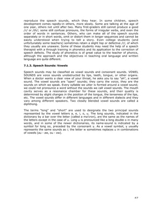 67
reproduce the speech sounds, which they hear. In some children, speech
development comes rapidly-in others, more slowly. Some are talking at the age of
one year, others not until after two. Many first-graders still cannot produce a good
/r/ or /th/; some still confuse pronouns, the forms of irregular verbs, and even the
order of words in sentences. Others, who can make all of the speech sounds
separately or in short words, omit or distort them in longer sequences and cannot be
easily understood when trying to tell a story. Even college students (and
unfortunately some teachers) sometimes retain a slight lisp or defective /r/, of which
they usually are unaware. Some of these students may need the help of a speech
therapist with a through training in phonetics and its application to the correction of
speech defects. The study of phonetics is of great value to the teacher of phonics,
although the approach and the objectives in teaching oral language and written
language are quite different.
7.1.3. Speech Sounds: Vowels
Speech sounds may be classified as vowel sounds and consonant sounds. VOWEL
SOUNDS are voice sounds unobstructed by lips, teeth, tongue, or other organs.
When a doctor wants a clear view of your throat, he asks you to say "ah", a vowel
sound. The vowel sounds are "open" sounds; they carry the voice; they are the
sounds on which we speak. Every syllable we utter is formed around a vowel sound;
we could not pronounce a word without the sounds we call vowel sounds. The mouth
cavity serves as a resonance chamber for these sounds, and their quality is
determined by slight changes in the position of the tongue, the tenseness of the lips,
etc. The vowel sounds differ in different languages and in different dialects and they
vary among different speakers. Two closely blended vowel sounds are called a
diphthong.
The terms "long" and "short" are used to designate the two principal sounds
represented by the vowel letters a, e, i, o, u. The long sounds, indicated in the
dictionary by a bar over the letter (called a ma’cron), are the same as the names of
the letters except in the case of u. Long u is pronounced like a long double o in many
words, and in some of the newer dictionaries, its name-sound is indicated by a
symbol for long oo, preceded by the consonant y. As a vowel symbol, y usually
represents the same sounds as i; the letter w sometimes replaces u in combinations
of vowels (au - aw, ou - ow).
 