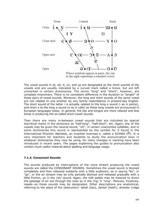 68
The vowel sounds in at, ed, it, ox, and up are designated as the short sounds of the
vowels and are usually indicated by a curved mark called a breve, but are left
unmarked in certain dictionaries. The terms "long" and "short", however, are
complete misnomers. There is no consistent difference in the duration or "length" of
these pairs of vowel sounds. Moreover, the long and short sounds of the same vowel
are not related to one another by any family resemblance in present-day English.
The short sound of the letter i is actually related to the long e sound (i as in police),
and short e to the long a sound (e as in cafe) as these long vowels are pronounced in
European languages today. In general, the lips and tongue are more relaxed and less
tense in producing the so-called short-vowel sounds.
Then there are many in-between vowel sounds that are indicated by special
diacritical marks in the dictionary as "half-long", "half-short", etc. Again, any of the
vowels may be given the neutral sound, "uh", in certain unaccented syllables, and in
some dictionaries this sound is represented by the symbol for it found in the
International Phonetic Alphabet, an inverted reversed e, called a SCHWA ( ). It is
very important for teachers and students to study the pronunciation keys in
whatever dictionaries they may be using, for many changes in marking have been
introduced in recent years. The pages explaining the guides to pronunciation also
contain much useful material about spelling and language usage.
7.1.4. Consonant Sounds
The sounds produced by interruptions of the voice stream producing the vowel
sounds are called the CONSONANT SOUNDS. Sometimes the vowel sound is blocked
completely and then released suddenly with a little explosion, as in saying "be", or
"go", or the air stream may be only partially blocked and released gradually with a
little friction, as in the /sh/ sound. Again, the soft palate may be lowered to divert
the passage of air out through the nose as in the /ng/ in "sing". Plosives, fricatives,
nasals--so these sounds may be designated. Other descriptions are anatomical,
referring to the place of the obstruction: labial (lips), dental (teeth), alveolar (ridge
 