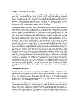 7
Chapter 1: Principles of Teaching
In his Principles of Language Learning and Teaching, H. Douglas Brown notes that
there are “…best of times and worst of times” in the language teaching profession
(Brown 1994a). We can safely say that this is the best of times for the EFL teacher.
Today, we know much about language acquisition, about childhood acquisition of
language, about cognitive processes, etc. It is also very important that we have
come to an appreciation of the extreme complexity of this field. This gives us
cautious optimism to plunge even deeper into the problems.
EFL teachers and educators are often confronted with the question "What method or
what system do you use in teaching EFL?" Most often the answer does not come
easily or if one gives a straightforward answer, he risks being subjected to criticism.
Teachers always have to make choices. These choices are motivated by the fact that
they rest on certain principles of language learning and teaching. Now that we know
much more about human language and its various aspects, we can take the next
step and formulate at least some of these principles, which are based on what we
know about language itself. Often, swept by fashionable theories or a desire to sound
“scholarly”, we forget a simple truth – we, as human beings, teach a human
language to human beings. “Students and teachers of language”, says Osgood, “will
discover the principles of their science in the universalities of humanness” (Osgood
et al. 1957, 301). A concise but true definition of man will probably include three
major characteristics: (i) one who can reflect and interpret the world around him; (ii)
one who can express feelings; and (iii) one who can use language. These
characteristics underlie three major principles of language teaching and learning.
Well known and novice teaching techniques can be subsumed under these three
headings. The bewildering multiplicity of instructional techniques can be brought
down to a number of methods and the methods reduced to a number of principles.
Ohana ELT curriculum and programs are designed to incorporate these distilled
principles of effective ELA instruction. Mastering a great number of teaching
techniques will not save you in new situations, “not predicted” by the theory but
predictable. It will not give you the all-important ability to rationalize what you are
doing and why are you doing it. To do that one must be aware of deeper principles of
language acquisition and use, stemming from the foundations of human language as
such.
1.1 Cognitive Principles
We shall call the first set of principles “cognitive” because they relate to mental,
intellectual and psychological faculties in operating with language. It should be made
clear, however, that the three types of principles described in this chapter, cognitive,
social and socio-linguistic principles, do not exist as if in three watertight
compartments but rather spill across each other to make up the most remarkable
ability of man – the socio-linguistic ability.
It is no wonder that the achievements of modern cognitive science have found such
a warm and fast response in socio-linguistics. Some of the postulates of cognitive
science today are crucial to our understanding of how language operates and how we
acquire this ability, respectively. Because one of the most difficult questions in EFL
acquisition and child acquisition of language is, How is it possible that children at an
early age and adults, late in their life, can master a system of such immense
 