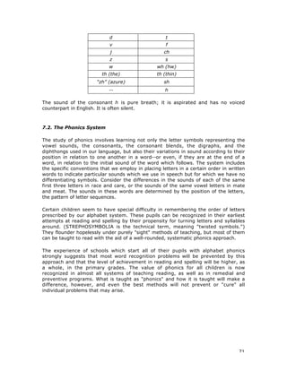 71
d t
v f
j ch
z s
w wh (hw)
th (the) th (thin)
“zh” (azure) sh
-- h
The sound of the consonant h is pure breath; it is aspirated and has no voiced
counterpart in English. It is often silent.
7.2. The Phonics System
The study of phonics involves learning not only the letter symbols representing the
vowel sounds, the consonants, the consonant blends, the digraphs, and the
diphthongs used in our language, but also their variations in sound according to their
position in relation to one another in a word--or even, if they are at the end of a
word, in relation to the initial sound of the word which follows. The system includes
the specific conventions that we employ in placing letters in a certain order in written
words to indicate particular sounds which we use in speech but for which we have no
differentiating symbols. Consider the differences in the sounds of each of the same
first three letters in race and care, or the sounds of the same vowel letters in mate
and meat. The sounds in these words are determined by the position of the letters,
the pattern of letter sequences.
Certain children seem to have special difficulty in remembering the order of letters
prescribed by our alphabet system. These pupils can be recognized in their earliest
attempts at reading and spelling by their propensity for turning letters and syllables
around. (STREPHOSYMBOLIA is the technical term, meaning "twisted symbols.")
They flounder hopelessly under purely "sight" methods of teaching, but most of them
can be taught to read with the aid of a well-rounded, systematic phonics approach.
The experience of schools which start all of their pupils with alphabet phonics
strongly suggests that most word recognition problems will be prevented by this
approach and that the level of achievement in reading and spelling will be higher, as
a whole, in the primary grades. The value of phonics for all children is now
recognized in almost all systems of teaching reading, as well as in remedial and
preventive programs. What is taught as "phonics" and how it is taught will make a
difference, however, and even the best methods will not prevent or "cure" all
individual problems that may arise.
 