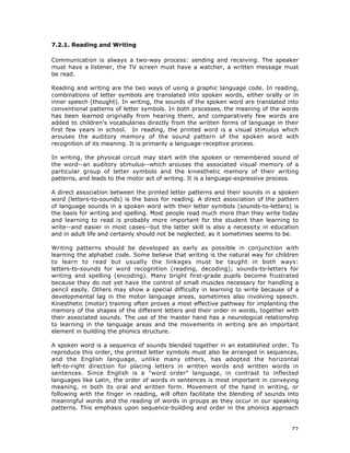 72
7.2.1. Reading and Writing
Communication is always a two-way process: sending and receiving. The speaker
must have a listener, the TV screen must have a watcher, a written message must
be read.
Reading and writing are the two ways of using a graphic language code. In reading,
combinations of letter symbols are translated into spoken words, either orally or in
inner speech (thought). In writing, the sounds of the spoken word are translated into
conventional patterns of letter symbols. In both processes, the meaning of the words
has been learned originally from hearing them, and comparatively few words are
added to children's vocabularies directly from the written forms of language in their
first few years in school. In reading, the printed word is a visual stimulus which
arouses the auditory memory of the sound pattern of the spoken word with
recognition of its meaning. It is primarily a language-receptive process.
In writing, the physical circuit may start with the spoken or remembered sound of
the word--an auditory stimulus--which arouses the associated visual memory of a
particular group of letter symbols and the kinesthetic memory of their writing
patterns, and leads to the motor act of writing. It is a language-expressive process.
A direct association between the printed letter patterns and their sounds in a spoken
word (letters-to-sounds) is the basis for reading. A direct association of the pattern
of language sounds in a spoken word with their letter symbols (sounds-to-letters) is
the basis for writing and spelling. Most people read much more than they write today
and learning to read is probably more important for the student than learning to
write--and easier in most cases--but the latter skill is also a necessity in education
and in adult life and certainly should not be neglected, as it sometimes seems to be.
Writing patterns should be developed as early as possible in conjunction with
learning the alphabet code. Some believe that writing is the natural way for children
to learn to read but usually the linkages must be taught in both ways:
letters-to-sounds for word recognition (reading, decoding); sounds-to-letters for
writing and spelling (encoding). Many bright first-grade pupils become frustrated
because they do not yet have the control of small muscles necessary for handling a
pencil easily. Others may show a special difficulty in learning to write because of a
developmental lag in the motor language areas, sometimes also involving speech.
Kinesthetic (motor) training often proves a most effective pathway for implanting the
memory of the shapes of the different letters and their order in words, together with
their associated sounds. The use of the master hand has a neurological relationship
to learning in the language areas and the movements in writing are an important
element in building the phonics structure.
A spoken word is a sequence of sounds blended together in an established order. To
reproduce this order, the printed letter symbols must also be arranged in sequences,
and the English language, unlike many others, has adopted the horizontal
left-to-right direction for placing letters in written words and written words in
sentences. Since English is a "word order" language, in contrast to inflected
languages like Latin, the order of words in sentences is most important in conveying
meaning, in both its oral and written form. Movement of the hand in writing, or
following with the finger in reading, will often facilitate the blending of sounds into
meaningful words and the reading of words in groups as they occur in our speaking
patterns. This emphasis upon sequence-building and order in the phonics approach
 