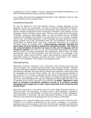 8
complexity? Is it only a matter of memory capacity and automatic reproduction or is
there something else that helps us acquire a language?
Let us begin with some long established postulates of EFL acquisition and see what
cognitive theory has to say about them.
Automaticity of Acquisition
No one can dispute the fact that children acquire a foreign language, or any
language, quickly and successfully. This ease is commonly attributed to children’s
ability to acquire language structures automatically and subconsciously, that is,
without actually analyzing the forms of language themselves. They appear to learn
languages without “thinking” about them. This has been called by B. McLaughlin
“automatic processing” (McLaughlin 1990). In order to operate with the incredible
complexity of language both children and adult learners do not process language
“unit by unit” but employ operations in which language structures and forms (words,
affixes, endings, word order, grammatical rules, etc.) are peripheral. The Principle of
Automaticity, as stated above, aims at an “automatic processing of a relatively
unlimited number of language forms”. Overanalyzing language, thinking too
much about its forms tends to impede the acquisition process. This leads to
the recommendation to teachers to focus on the use of language and its
functional aspects. But focus on use and functionality presupposes meaningful
learning, which is in strong contradiction with automaticity. What is more, one major
characteristic both of child acquisition and adult learning of a language is the
phenomenon called hypercorrection. Again hypercorrection cannot exist without
meaningful analysis of language structures and their “classification” into “regular
patterns” and “exceptions” with respect to a language function.
Meaningful Learning
Meaningful learning “subsumes” new information into existing structures and
memory systems. The resulting associative links create stronger retention. “Children
are good meaningful acquirers of language because they associate…words, structures
and discourse elements with that which is relevant and important in their daily quest
for knowledge and survival” (Brown 1994b, 18). We must pay special attention to
this sentence of H. D. Brown, especially the last words, underlined here. It will be
relevant in our argument in favor of the cognitive principles of language acquisition.
One of the recommendations for classroom application of Meaningful Learning is also
of relevance to our further argument in this direction. It states “Whenever a new
topic or concept is introduced, attempt to anchor it in students’ existing
knowledge and background so that it gets associated with something they
already know”.
Some forty years ago, a new science was born. Now called “Cognitive Science”, it
combines tools from psychology, computer science, socio-linguistics, philosophy,
child psychology, and neurobiology to explain the workings of human intelligence.
Socio-linguistics, in particular, has seen spectacular advances in the years since.
There are many phenomena of language that we are coming to understand.
Language is not a cultural artifact that we learn the way we learn to tell the time.
Instead, it is a distinct characteristic of our brains. Language is a complex,
specialized skill, which develops in the child. For that reason cognitive scientists have
described language as a psychological and mental faculty. The idea that thought is
 