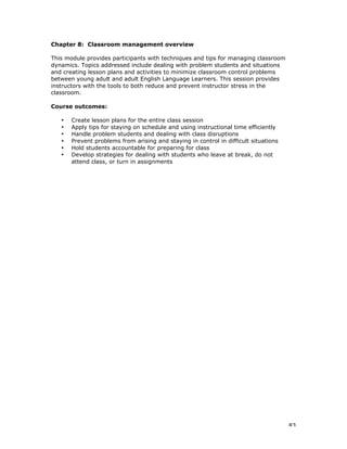 83
Chapter 8: Classroom management overview
This module provides participants with techniques and tips for managing classroom
dynamics. Topics addressed include dealing with problem students and situations
and creating lesson plans and activities to minimize classroom control problems
between young adult and adult English Language Learners. This session provides
instructors with the tools to both reduce and prevent instructor stress in the
classroom.
Course outcomes:
• Create lesson plans for the entire class session
• Apply tips for staying on schedule and using instructional time efficiently
• Handle problem students and dealing with class disruptions
• Prevent problems from arising and staying in control in difficult situations
• Hold students accountable for preparing for class
• Develop strategies for dealing with students who leave at break, do not
attend class, or turn in assignments
 