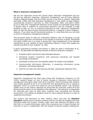 84
What is classroom management?
Ask any ten instructors across the country about classroom management and you
will get ten different responses. Classroom management can be many different
things to different people, with all of them correct in one form or another. MacDonald
and Healy (1999) note that classroom management is “your ability to keep students
constructively involved in learning” (p. 205). Kindsvatter, Wilen, and Ishler (1996)
go on to state that “management behaviors of the teacher are generally those things
a teacher does in addition to instructional behaviors and are intended to keep
students on task” (p. 91), an important distinction to note. Classroom management
does not take the place of good instructional behavior; it supports it when necessary.
However, if you have sound instructional practices, it is less likely that you will need
to revert to disciplinary management practices.
This document seeks to help you understand different ways of managing a young
adult & adult classroom environment to the benefit of everyone involved. MacDonald
and Healy (1999) sum it up nicely in saying that “class management is the essential
complement to your capacity to teach interesting material in ways that engage the
interest and effort of your students” (p. 206).
A study conducted by Evertson and Emmer in 1982 (as cited in Kindsvatter et al.,
1996, p. 78) described the following methods of effective classroom managers:
1. Provided explicit instructions about desirable behavior.
2. Monitored student compliance with classroom standards and reacted
accordingly to deviations.
3. Developed a strong and more detailed system for student accountability.
4. Communicated information effectively, in presenting information, giving
directions, and stating objectives.
5. Had more on-task time with learning activities, wasting less classroom time.
Classroom management models
Classroom management has often been linked with disciplinary measures. In the
1970s, research began on how to better manage a classroom using behavior
management techniques rather than strict discipline. These techniques and research
were mostly devoted to the K-12 environment and advocated the use of “assertive
discipline” which is a term first coined by Lee and Marlene Canter. Tom McIntyre
(2004) sums up the Canter’s approach by saying that the instructor makes all of the
decisions about what is to be expected in the classroom. The instructor is responsible
for enforcing the rules to keep other students from disrupting the learning
environment. This method of discipline works for many teachers because it is easy to
implement and enforce.
The Cantors had detractors to their method. Many said that the Assertive
Discipline method was too teacher-centered and did not take the students and their
individual needs into account. Another major issue with Assertive Discipline is the
fact that it is a reactive technique, rather than a proactive one. It does not allow the
instructor to work in collaboration with the student to prevent student misbehavior.
 